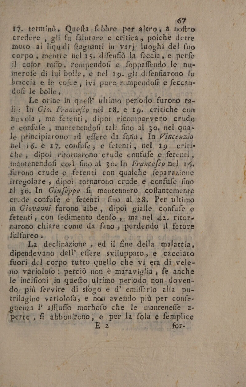 17. tetminò, Quefta bebbre per altro 2 noftro credere , gli fu falutare e critica 4 poiche dette noto al ‘liquidi ftapnanti in’ varj luoghi del fuo cotpo ; mentie nel 15. difenfid.la faccia, e petfe il color toflò, ig grate e foppaffendo le nu» merofe di lui bolle; e nel ig. gli difepfiarono le braccia e le cofce, “ivi pute rompendofî e feccan- doti le bolle, Le otine in quell ultimo periodo furono .ta- li: fn Gio, Francefio nel 18. e 19. critiche con at s mà fetetiti; dipoi ticomparvero crude confufe ; mantenendofi tali fino al 30. hel qua- le principiarono ad effere da fado. In Vincenzio bel 16. € 17. confufe; e fetenti, nel ig. criti- they dipoi rirotnatono ctude confufe e-fetenti, mantenendofì così fino al 304In Francefco hel 15, furono crude e fetenti con qualche feparazione irfegolate ; dipo!. rotnatono crude. e .confufe fino al 30. In Giujeppe fa mantennero. coftantemente crude corfufe e fetenti fino al 38, Per ultimo in Giovanni furono ‘albe , dipoi gialle, confufe e fetenti; con fedimento denfo.;. ima nel 42, ritor haronò chiare come da fano 3 perdendo il fetore fulfureo » dipendevano dall’ effere sviluppato.; ‘e .cacciato fuori del corpo tutto quello che vi era di. vele- no variolofo : petciò non è maraviolia ; fe anche le incifiohi in quefto ultimo periodo non. doven- do, più fervite di sforo e d° emifirio alla pu- triligine vatiolofa, e no avendo più per confe- guenza l’ affluflo morbofo che le manreneffe. a- perte , fi abbonitono, e per la fola e femplice E2 TICA for- Pe da EE