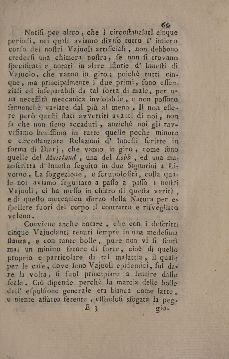 Notifi. per altro ;, che i circoftanziati cinque periodi, nei quali aviamo divifo tutto |’ intiero corfo dei noftri Vajuoli artificiali, non debbono crederfi una chimera noftra, fe non fi trovano fpecificati e notati in altre .iftorie. d’ Innefti di Vajuolo, che vanno in giro; poichè tutti cin. que, ma principalmente i due primi, fono effen. ziali ed infeparabili da tal forta di male, per us na neceflità meccanica inviolabile , e non poffona, fennonchè variare dal più al meno, Il non efle- re però quefti ftati avvertiti avanti di noi, non fa che non fieno accaduti , anzichè noi gli rav» vifiamo benifiimo in tutte quelle poche minute e circoftanziate Relazioni d’ Innefti fcritte in forma di Diarj , che vanno in giro , come fono quelle del Mesz/ezd , una del Zobb , ed una ma. nofcritta d’ Innefto feguito in due Signorini a Li- vorno . La foggezione, e fcrupolofità, colla qua- le noi aviamo feguitato a paflo a paflo i noftri Vajuoli, ci ha meflo in chiaro di quefta verità, e di quefto meccanico sforzo della Natura per e= fpellere fuori del corpo il contratto e rifvegliata veleno. Conviene anche notare , che con. i defcritti cinque Vajuolanti renuti fempre in una medefima ftanza, e con tante bolle, pure non vi fi fentì mai un minimo fertore di forte, cioè di quello proprio e particolare di tal malattia , il quale per le cafe, dove fono Vajuoli epidemici, ful da» re la volta, fi fuol principiare \a ientire dalle fecale. Ciò dipende perchè la marcia delle bolle dell’ efpulfione generale era bianca come latte, e niente affatto ferente » eflendofi sfogata fa peg: È 3 gio, \