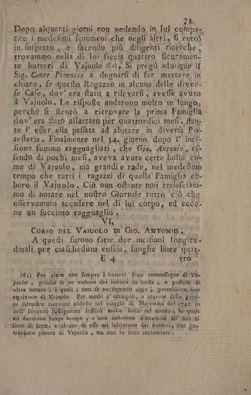 : 7% Dopo alquantissiorni non vedendo in, lui compa. tire i medefimi fenomeni, che negli Meri, fi entrò in fofpetto., Le facendo più diligenti ricetche,, trovammo nella di lui faccia quattro. Ag TL te butteri di Vajuolo (6), Si pregò aduique i Sio. Conte Pierucci a degnarfi di far. mettere, chiaro, fe «quefto Ragazzo in alcuna. delle di fe Cdl dov’ era ftato a.rilevarfi, aveffe avuto it Vajuolo. Le rifpofte andarono molto in lungo, perchè {r {tentò a ritrovare la prima Famiglia dov” era ftato allattato per quattordici mefi, ftan- te l’ efler ella paflata ad abitare in diverfa Po- tefteria . Finalmente nel 34, giorno. dopo 1” inci- fione fummo ragguagliati Ù che Gio, Antonio , ef- fendo di pochi mefi, aveva avute certe bolle co». me dî Vajuolo, ma grandie rade, nel medefimò tempo che tutti i ragazzi di quella Famigha eb. bero il Vajuolo., Cu non -oftante non tralafciani mo di notare nel noftro Giornaie tutto ciò che offlervammo accadere nel di lui corpo, ed ECCO. ne un fuccinto ragguaglio .. ile, , Corso pEL VaivoLo DI Gio. ANTONIO... A quefti. furono fatte, due incifionì longità- dinali, per ciafcheduna cofcia, lunghe linee quat E 4 tro” (51) Per altro non fempre è butteri fono contraffegno di Va- juolo', poichè fe ne vedono dei lafciati da bolle , 0 puftole ‘di altra natura 5 ‘i quali ; non fe nerfapendo altro ) potrebbero, fare equivoco di Vajuolo . Per modo. d' efempio, a cagione delle po ze falmaftre ricevute addoflo nel viaggio di Maremma del 1742 nell’ Inverno fuffeguente fofferfi molte bolle ‘nel. mento 4. le: Dash mì durarono funzo tempo \, e non cederono fennenchè all’ ufo, di fiero di fatte, etalcune di effe mi Iafciarono dei butteri, ‘che pos trebbero parere di Vajuolo », ma non lo fono certamente »