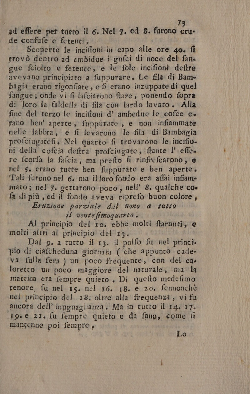 ad effere per tutto il 6. Nel 7. ed 8. furono cru» de confufe e fetenti. | Scoperte le incifioni in capo alle ore 4o. fi trovò dentro ad ambidue i gufci di noce del fane gue fciolto e fetente, e le fole incifioni deftre avevano principisto a fuppurare. Le fila di Bam» bagia erano rigonfiate , e fi erano inzuppate di quel fangue; onde vi fi lafciarono ftare , ponendo fopra di loro ia faldella di fila con lardo lavato. Alla fine del terzo le incifioni d’ ambedue le cofce e+ rano ben’ aperte, fuppurate,, e non infiammate nelle labbra, e fi levarono le fila di Bambagia profciugatefi, Nel quarto fi trovarono. le. incifio- nî della cofcia deftra profciugate, ftante l’.efle. re fcorfa la fafcia, ma prefto fi rinfrefcarono; e nel 5. erano tutte ben fuppurate e ben aperte, ‘Tali furono nel 6. ma illoro fondo era affai infiame mato; nel 7. gettarono poco , nell’ 8, qualche cos fa di più, ed il fondo aveva riprefo buon colore , Eruzione parziale dal nono a tutto sl vente fimoquarto . AL principio del 10. ebbe molti ftarnuti, e molti altri al principio del 13. Dal 9. a tutto il 13. il polfo fu nel princi pio di ciafcheduna giornata ( che appunto cade- va fulla fera ) un poco frequente, con del ca» loretto un poco maggiore del naturale, ma la mattina era fempre quieto, Di quefto medefimo tenore, fu nel 15. nel 16, 18. e 20. fennonchè nel principio del 18, oltre alla frequenza, vi fu ancora dell’ inuguaglianza. Ma in tutto il 14, 17. 19.e 21. fu fempre quieto e da fano, come fi mantenne poi fempre, i Le