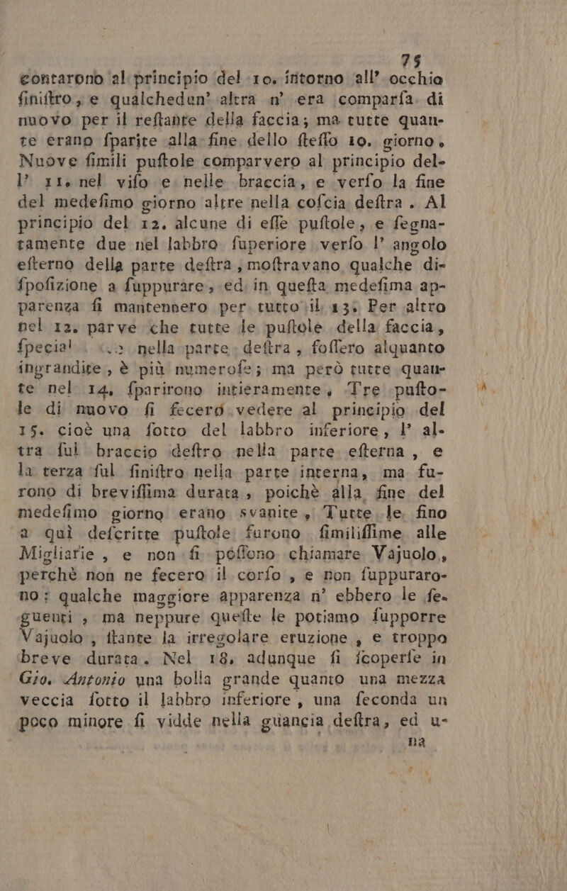 eontarono ‘al principio ‘del 10: ifitorno ‘all’ Bibi finiftro, e qualcheden? altra n° era comparfa. di nuovo per il reftanre della faccia; ma tutte quan- te erano fparite alla. fine dello fteflo 10. giorno. Nuove fimili puftole comparvero al principio del- l’ xt. nel vifo e. nelle braccia, e verfo la fine del medefimo giorno altre nella cofcia deftra . Al principio del 12. alcune di effe puftole, e fegna- tamente due nel labbro. fuperiore verfo |’ angolo efterno della parte deftra, moftravano qualche di» fpofizione a fuppurare ; ed. in quefta medefima ap- parenza fi mantennero per. tutto il 13: Per altro nel 12. parve che tutte de puftole della faccia, fpecial.. «è nella parte. deftra ; foffero alquanto ingrandire, è più numerofe; ma però tutte quaur te nel 14, fparirono intieramente, .Tre pufto- le di nuovo fi fecero vedere al principio del 15. cioè una fotto del labbro inferiore, 1’ al- tra ful braccio ideftro mella parte. efterna , e la terza ful finitro nella parte interna, ma fu- rono di breviflima durata, poichè alla fine del medefimo giorno erano svanite , Tutte le. fino a quì defcritte puftole furono fimiliffime. alle Migliarie , e non fi. pòffono chiamare Vajuolo, perchè non ne fecero il corfo , e non fuppuraro- no; qualche maggiore apparenza n° ebbero le fe» guenti , ma neppure quelle le potiamo fupporre Vajuolo ; ftante la irregolare eruzione , e troppo breve durata. Nel 18, adunque fi fcoperfe in Gio. Antonio vna bolla grande quanto una mezza veccia fotto il labbro inferiore, una feconda un peco minore fi vidde nella guancia deftra, ed u- na