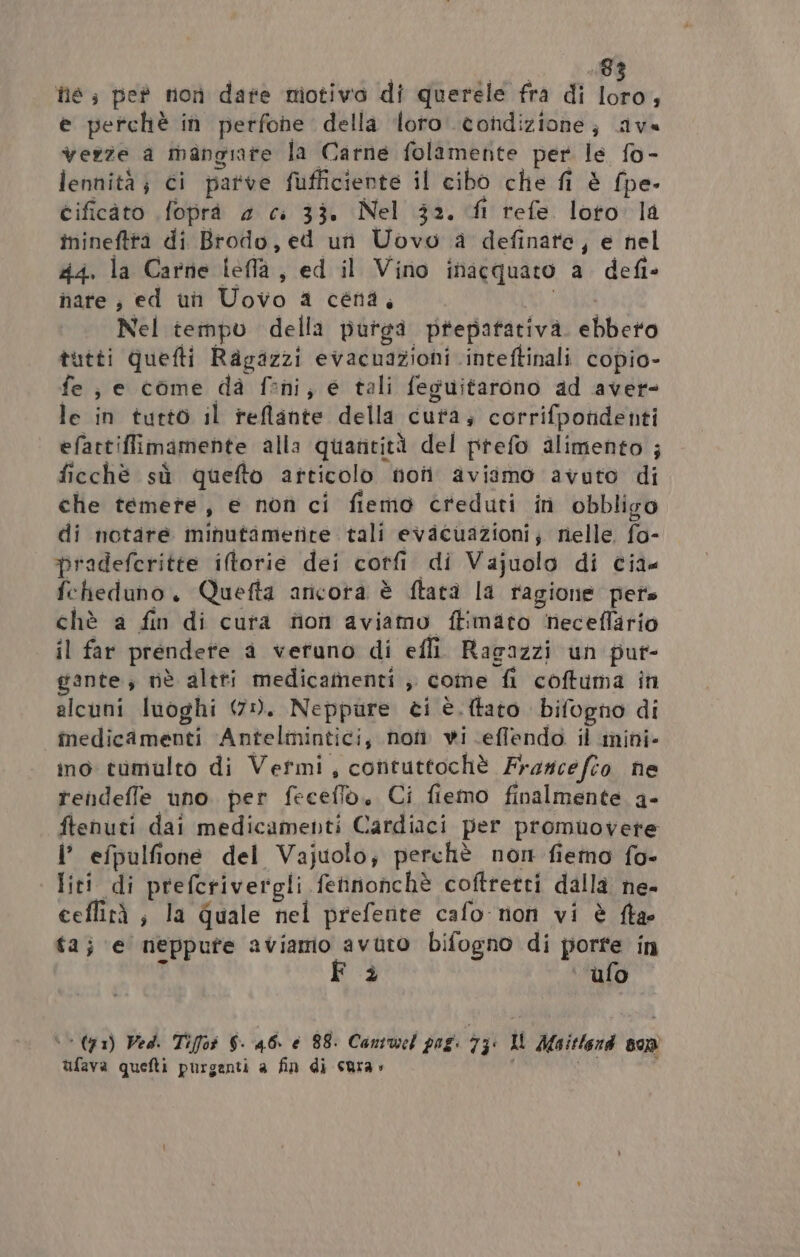 he; pe non date motivo di querele fra di pe e perchè in perfohe della loro. condizione; ave verze a mangiate la Carne folamente per le fo- lennità; ci parve fufficiente il cibo che fi è fpe- cificàto foprà 4 c. 33. Nel 32. fl refe loto la inineftta di Brodo, ed un Uovo a definate, e nel 44. la Carne leffa, ed il Vino inacquaro a defi- nare ; ed un Uovo a céna, UA Nel tempo della purga prepatativa. ebbero tutti quefti Ragazzi evacuazioni inteftinali copio- fe; e come dà feni, e tali feguitarono ad aver- le in tutto il reflante della cura; corrifpondenti efattiffimamente alla quantità del prefo alimento ; ficchè sù quefto articolo noti aviimo avuto di che temete, e non ci fiemo creduti in obbligo di notare minutametite tali evacuazioni; nelle. fo- pradefcritte iltorie dei corfi di Vajuolo di cia. fcheduno., Quefta ancora è ftatà la ragione pets chè a fin di cura fon aviamo ftimaco neceflario il far prendete a veruno di efli Ragazzi un pur- gante; nè altti medicamenti ; come fi coftuma in alcuni luoghi 471. Neppure ci è. {tato bifogno di medicamenti Antelmintici, noîm wi effendo il mini- ino tumulto di Vefmi, cotituttochè Francefto ne rendeffe uno per feceffo, Ci fiemo finalmente a- ftenuti dai medicamenti Cardiaci per promuovere i’ efpulfione del Vajuolo; perchè non fiemo fo- liti di prefcrivergli fefinonchè coftretti dalla ne- ceflità ; la Quale nel prefente cafo non vi è fia: ta; e neppute aviamo avuto bifogno di porte in b F è ufo ‘&gt; (91) Ped. Tifot $- 46. è 88. Canruel pag: 7: Il Maitlard 899