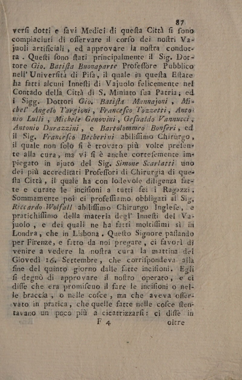 verfi dotti e favi Medici.di quefta Città fi fono compiaciuri di oflervare il corfo dei noftri Va- juoli artificiali , ed approvare la noftra condor: ta . Quefti fono ftari principalmente il Sig. Dot- tore Gio. Barifta Buonaparte Profeflore Pubblico nell’ Univerfità di Pifa, il quale in quefta Eftate ha fatti alcuni Innefti di Vajuolo felicemente. nel Contado della Città di S, Miniato fua Patria; ed i Sigo. Dottori Gio, ‘ Barifft Mannajoni , Mi+ chel’ Angelo l'avcioni, Francefco lozzetti, Anto: nio Lullî Michele Genovini,, Gefiatdo Vannucci ; Antonio Durazzini, e Bartolomeo Bonferi; ed il Sig. Prancefcò Becherini abiliflimo Chirùrgo , il quale non folo fi è trovato più volte prefens te alla cura, ma vi fi è anche cortefemente im- piegato in ajuto del Sig. Sizzone Scarlatti. uno dei più accreditati Profeffori di Chirurgia di que» fta Città, il quale ha con lodevole diligenza fat te e curare le incifioni a tutti fei i Ragazzi, Sommamente ‘pot ci profeffiamo. obbligati al Sis, Riccardo Wolfal! abilifiimo. Chirurgo Inglefe, “e pratichiflimo della ‘materia desl Innelti del Vas quolo , e dei quali ne ha ficti molciflimi sì in Londra y che in Lisbona. Quefto Signore pafiando per Firenze, e fitto da noi pregare, ci favorì di venire a vedere la noftra cura la mattina del. Giovedì 16» Settembre, che corrifpondeva. alla fine del quinto giorno dalie fiere incifioni. Egli fi degnò di approvare il noftro ‘operato, e ci diffe che era promifeno. il fare le incifioni 0 nel- le braccia , 0 nelle cofce, ma che aveva ‘ofiér: «vato in pratica, che quelle fatte nelle cofce ften- tavano un poco più a cicatrizzarfi: ci dille in F 4 olere