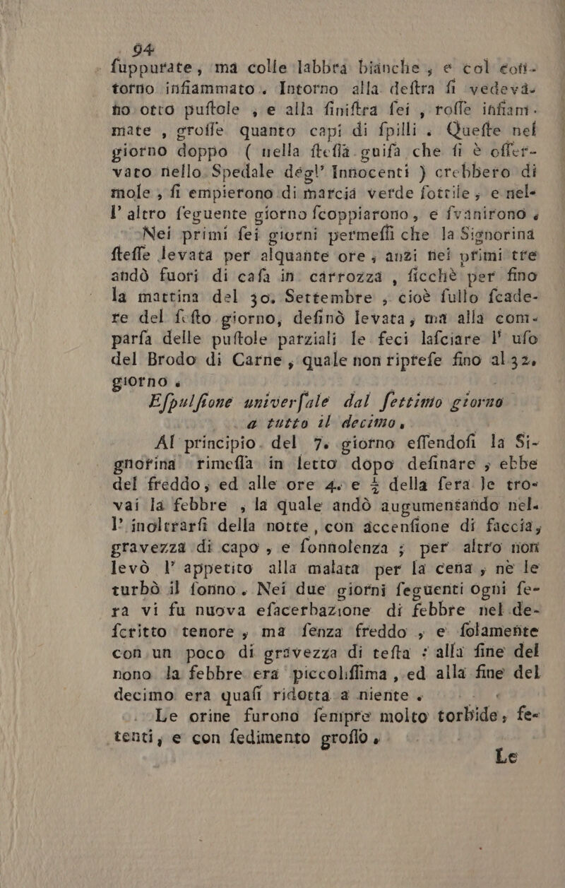 : fuppurate, ‘ma colle labbra bianclie ; e col eoti. torno infiammato. Intorno alla deftra fl vedeva. no. otto puftole , e alla finiftra fei, roffe infiam- mate , grofle quanto capi di fpilli . Quefte nel giorno doppo ( nella ftefla guifa che fi è offer- vato nello Spedale degl’ Innocenti ) crebbero di mole , fi empierono. di marcia verde fotrile; e nel- l’ altro feguente giorno fcoppiarono , € fvanirono < Nei primi fei giorni permeffi che la Signorina fteffe levata per alquante ore; anzi nei primi tre andò fuori di cafa in carrozza , ficchè. per fino la mattina del 30, Settembre , cioè fullo fcade- re del fifto giorno, definò levata; ma alla com- parfa delle puftole parziali le feci lafciare l' ufo del Brodo di Carne; quale non riprtefe fino al.32, giorno è Efpulfione univerfale dal fettimo giorno. a tutto il decimo, AI principio. del 7. giorno effendofi la Si- gnofina rimefla in letto dopo definare ; ebbe del freddo; ed alle ore 4. e + della fera Je tro- vai la febbre , la quale dtidò) augumentafido nel. I? inolerarfi della notte, con accenfione di faccia; gravezza di capo , e oto ; per altro non levò l’ appetito alla malata per la cena ; ne le turbò il fonno. Nei due giorni feguenti ogni fe- ra vi fu nuova efacerbazione di febbre nel de- fetitto ‘tenore, ma fenza freddo , e. folamefte con.un poco di grivezza di tefta © alla fine del nono la febbre. era ‘piccoliffima ,.ed alla fine del decimo era quafi ridotta. a niente. Le orine furono fenmipre molto torbide, fe= ‘tenti, e con fedimento groflo + i mo)