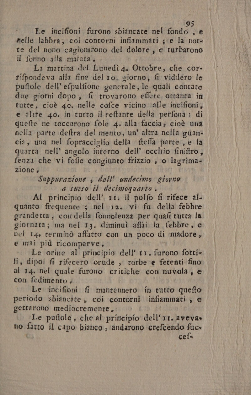 195 Le incifioni furono sbiancate nel fondo , e helle labbra; coi contorni infiammati ; ‘e la not- te del nono cagionatono del dolore , e tutbarono il fonno alla malata. La mattina del Lunedì 4, Ottobre, che cor- rifpondeva alla fine del 10, giorno, fi viddero le puftole dell’ efpulfione generale, le quali contate due giorni dopo, fi trovarono eflere, ottanta in tutte, cioè 4o. nelle cofce vicino alle incifioni, e altre 40. in tutto il reftante della petfona : di quefte ne toccarono fole 4. alla faccia; cioè una nella parte deftra del mento, un' altra nella guan- cia, una nel fopracciglio della ftefla parte , e la quarta nell’ angolo interno dell’ occhio finiftro; fenza che vi fofle congiunto frizzio ; o lagrima- zione è Suppurazione s dall’ undecimo giorno a tutto il decimoquarto + AI principio dell’ 11. it polfo fi rifece al- quanto frequente ‘; nel 12. vi fu della febbre grandetta, condella fonnolenza per quafi tutta la giornata; ma nel 13. diminuì aflai la febbre, e nel 14, terminò affatto con un poco di madore , e mai più ricomparve. Le orine al principio dell t1. furono fotti li, dipoi fi rifecero crude , rorbe‘e fetenti fino al 14. nel quale furono critiche con nuvola , e con fedimento + Le incifioni fi mantennero in tutto quefto periodo sbiancate , coi contorni infiammati, © gettarono mediocremente, | Le puftole, che al principio dell’11. aveva» no puo 1 capo bianco , andarono -crefcendo fuc» cele