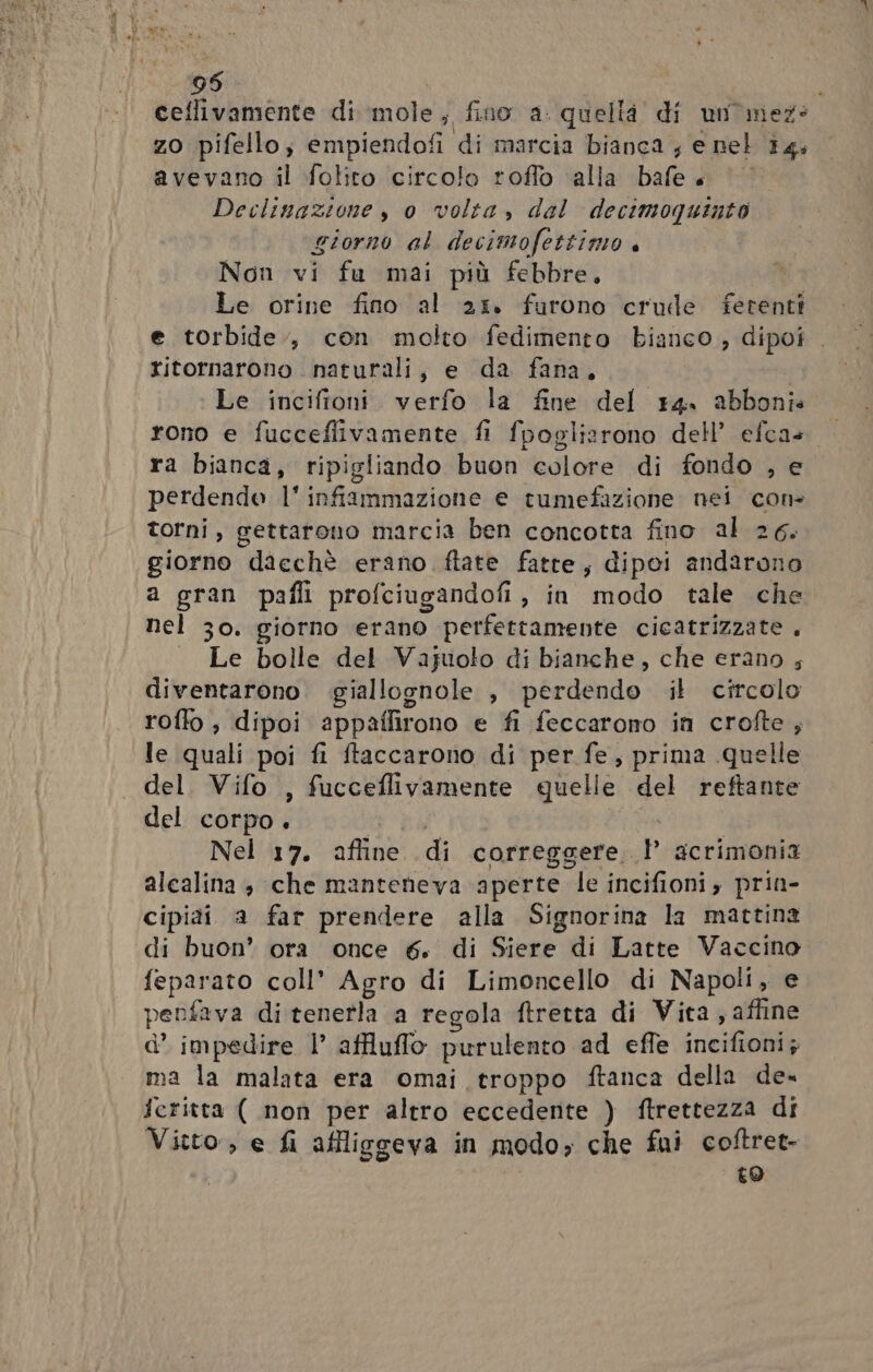 95 ceflivamente di mole, fino a. quella di un'mez: zo pifello; empiendofi di marcia bianca ; e nel 14. avevano il folito circolo roffo alla bafe + Declinazione , 0 volta, dal decimoquinto giorno al decimofettizio Non vi fu mai più febbre, | Le orine fino al 25. furono crule ferenti e torbide., con molto fedimento bianco, dipoi . ritornarono naturali, e da fana, Le incifioni verfo la fine del 14. abboni» rono e fucceflivamente fi fpoglizrono dell’ efca+ |. ra bianca, ripigliando buon colore di fondo , e perdendo l'infiammazione e tumefazione nei con. torni, gettarono marcia ben concotta fino al 26. giorno dacchè erano ftate fatte, dipoi andarono a gran pafli profciugandofi, in modo tale che nel 30. giorno erano perfettamente cicatrizzate , . Le bolle del Vajuolo di bianche, che erano ; diventarono .giallognole , perdendo il circolo roffo , dipoi appaflirono e fi feccarono in crofte , le quali poi fi ftaccarono di per fe, prima quelle del. Vifo , fucceflivamente quelle del reftante del corpo. ca | Nel 17. affine di correggere P acrimonia alcalina, che manteneva ‘aperte le incifioni, prin- cipiài a far prendere alla Signorina la mattina di buon’ ora once 6. di Siere di Latte Vaccino feparato coll’ Agro di Limoncello di Napoli, e penfava di tenerla a regola ftretta di Vita , affine d’ impedire |’ affluffo purulento ad effe incifioni; ma la malata era omai troppo ftanca della de- feritta ( non per altro eccedente ) ftrettezza di Vitto, e fi affliggeva in modo, che fui coftret- to