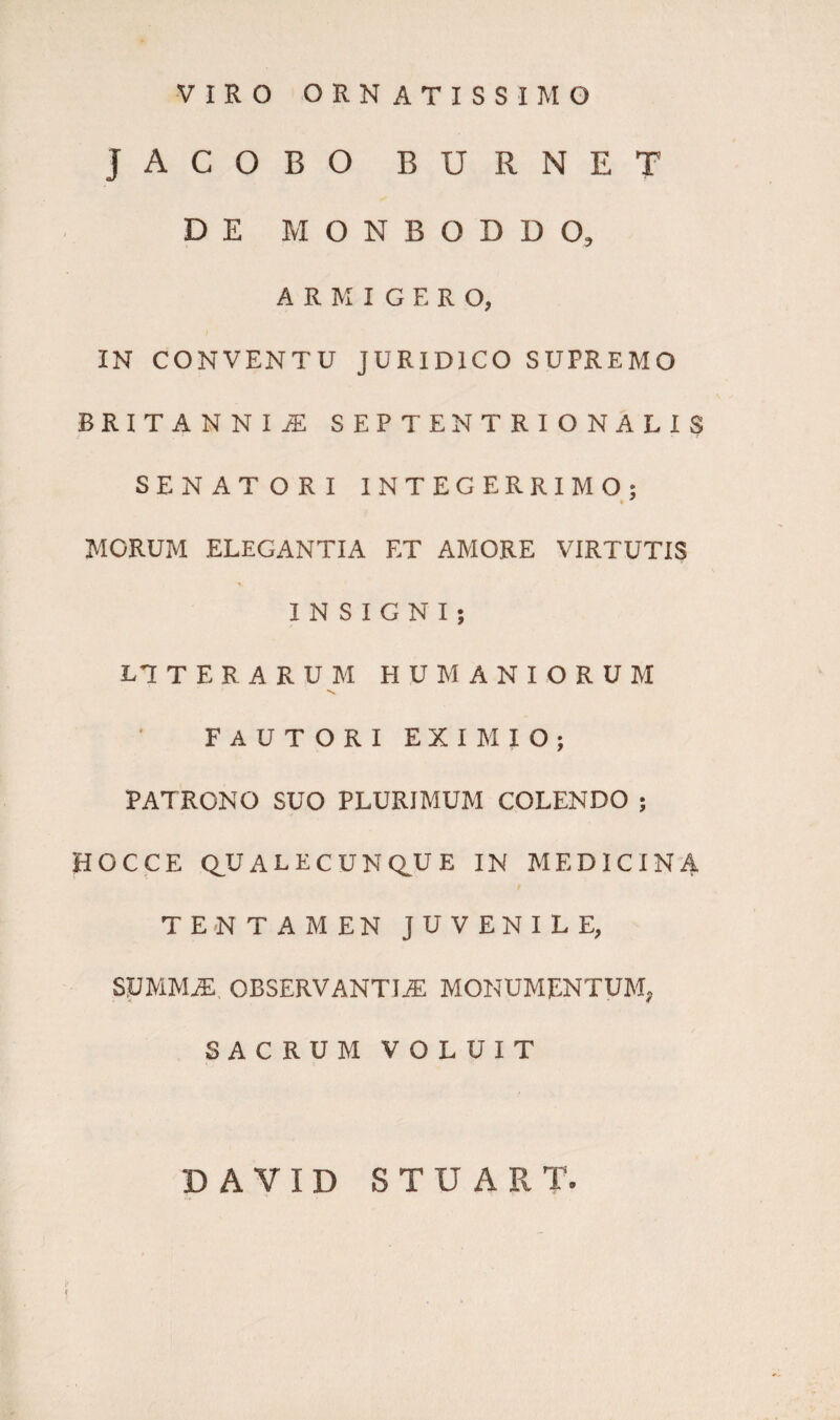 VIRO ORNATISSIMO JACOBO BURNET DE MONBODDO, ARMIGERO, IN CONVENTU JURIDICO SUPREMO BRITANNI A SEPTENTRIONALIS SENATORI INTEGERRIMO; MORUM ELEGANTIA ET AMORE VIRTUTIS INSIGNI; LTTERARUM HUMANIORUM FAUTORI EXIMIO; PATRONO SUO PLURIMUM COLENDO ; HOCCE QUALECUNQUE IN MEDICINA TENTAMEN JUVENILE, summa; observantia; monumentum, SACRUM VOLUIT DAVID STUART.