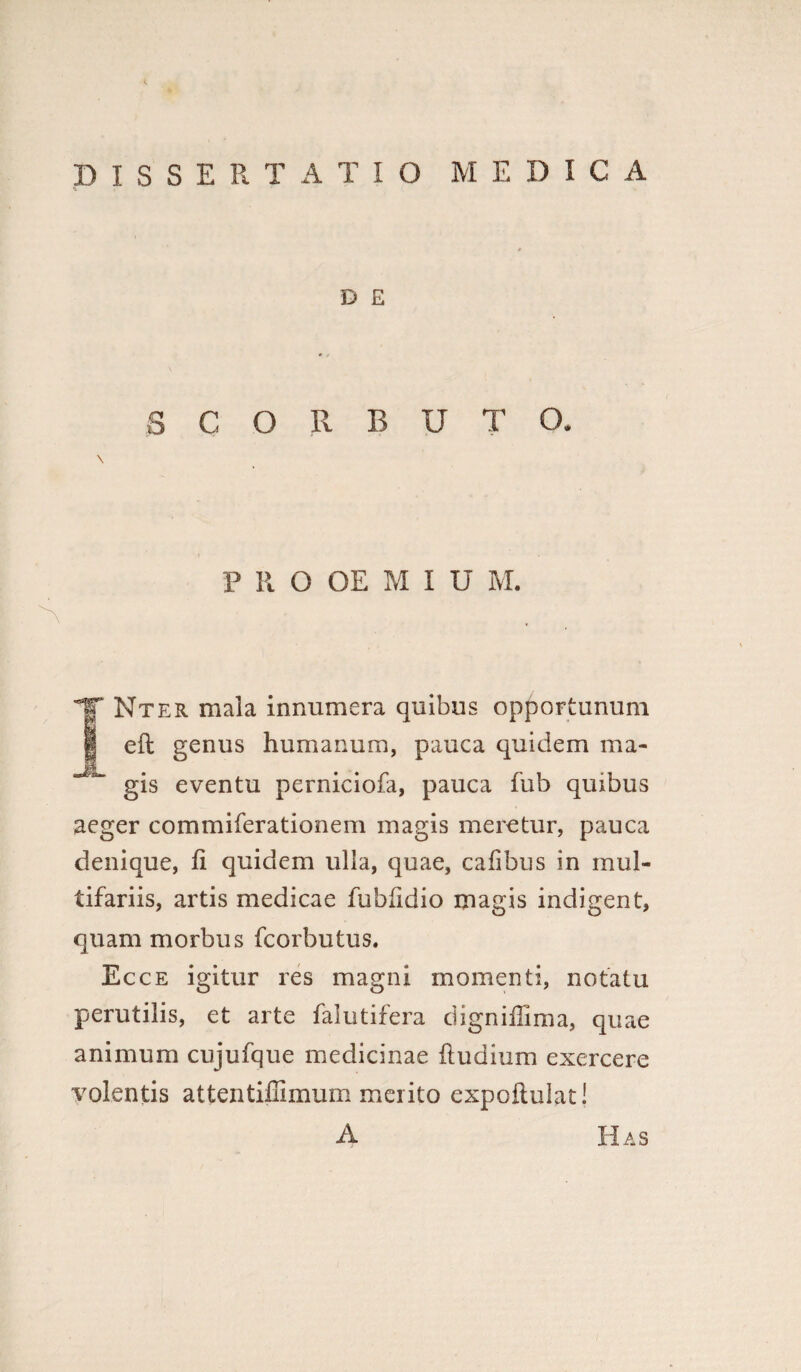 DISSERTATIO MEDICA D E SCORBUTO. \ P R O OE M I U M. TNter mala innumera quibus opportunum eft genus humanum, pauca quidem ma- gis eventu perniciofa, pauca fub quibus aeger commiferationem magis meretur, pauca denique, fi quidem ulla, quae, cafibus in mul¬ tifariis, artis medicae fubfidio magis indigent, quam morbus fcorbutus. Ecce igitur res magni momenti, notatu perutilis, et arte falutifera digniffima, quae animum cujufque medicinae (ludium exercere volentis attentiffimum merito expoftulat! A Has