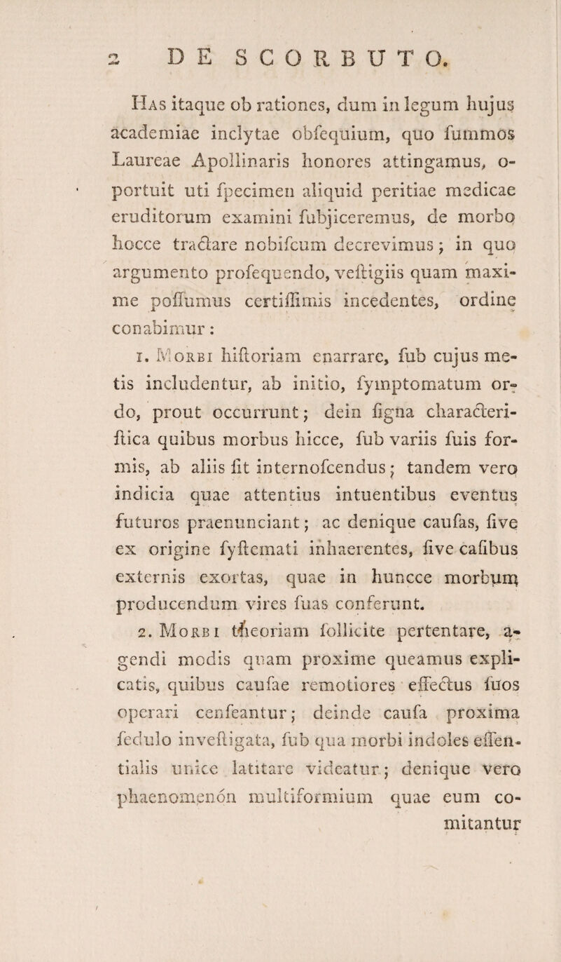 Has itaque ob rationes, clum in legum hujus academiae inclytae obfequium, quo fummos Laureae Apollinaris honores attingamus, o- portuit uti fpecimen aliquid peritiae medicae eruditorum examini fabjiceremus, de morbo iiocce tradare nobifcum decrevimus; in quo argumento profequendo, veftigiis quam maxi¬ me poiiumus certiffimis incedentes, ordine conabimur : 1. Morbi hiftoriam enarrare, fub cujus me¬ tis includentur, ab initio, fyinptomatum or~ do, prout occurrunt; dein figna characleri- flica quibus morbus hicce, fub variis fuis for¬ mis, ab aliis fit internofeendus • tandem vero indicia quae attentius intuentibus eventus futuros praenunciant; ac denique caufas, live ex origine fyftemati inhaerentes, iive cafibus externis exortas, quae in huncce morbum producendum vires fu as conferunt. 2. Morbi theoriam follicite pertentare, a* gendi modis quam proxime queamus expli¬ catis, quibus caufae remotiores effectus luos operari cenfeantur j deinde caufa proxima fedulo inveftigata, fub qua morbi indoles e flen¬ ti alis unice latitare videatur; denique vero phaenomenon multiformium quae eum co¬ mitantur /