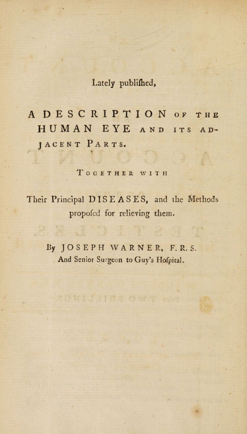 Lately publiflied, A DESCRIPTION of the HUMAN EYE and its ad¬ jacent Parts* / * Together w i t ii Their Principal DISEASES, and the Methods propofed for relieving them* / \ , By J OSEPFI W ARNER, F. R. S. And Senior Surgeon to Guy’s Hofpitah