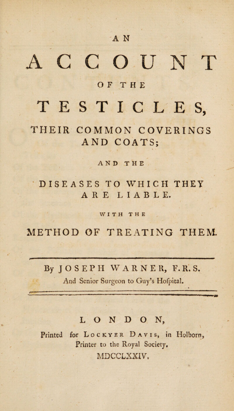 ACC O U N O F T H E TESTICLES, THEIR COMMON COVERINGS AND COATS; AND THE ~ DISEASES TO WHICH THEY ARE LIABLE. WITH THE METHOD OF TREATING THEM. By J O S E P H WARNER, F. R. S. And Senior Surgeon to Guy’s Hofpital. LONDON, Printed for Lockyer Davis, in Holborn, Printer to the Royal Society, MDCCLXXIV.