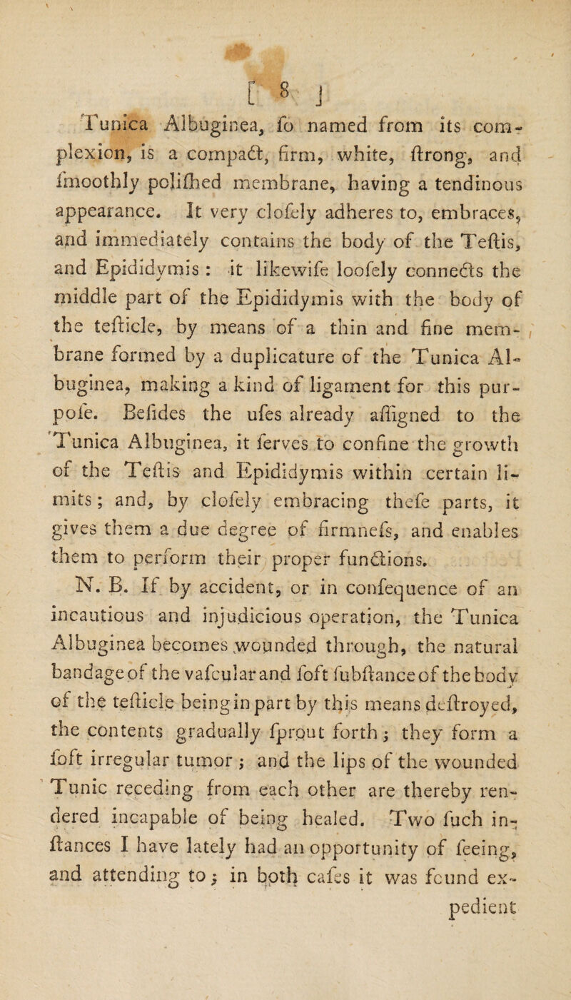 \ [ 8 j Tunica Albuginea, fo named from its com¬ plexion, is a compact, firm, white, ftrong, and fmoothly poliflhed membrane, having a tendinous appearance. It very clofely adheres to, embraces, and immediately contains the body of the Teftis, and Epididymis : it likewife loofely connedls the middle part of the Epididymis with the body of the tefhcle, by means of a thin and fine mem¬ brane formed by a duplicature of the Tunica Al- buginea, making a kind of ligament for this pur- pofe. Belides the ufes already affigned to the Tunica Albuginea, it ferves to confine the growth of the Teftis and Epididymis within certain li¬ mits; and, by clofely embracing thefe parts, it gives them a due degree of firmnefs, and enables them to perform their proper fundlions. N. B. If by accident, or in confequence of an incautious and injudicious operation, the Tunica Albuginea becomes ,wopnded through, the natural bandageof the vafcularand foft fubftanceof the body oi the tefticle beinginpart by this means deftroyed, the contents gradually fprput forth; they form a loft irregular tumor ; and the lips of the wounded Tunic receding from each other are thereby ren¬ dered incapable of being healed. Two fuch in- fiances I have lately had an opportunity of feeing, and attending to; in both cafes it was found ex- pedient