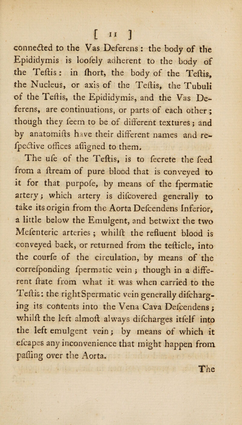 connected to the Vas Deferens : the body of the Epididymis is loofely adherent to the body of the Teftis: in fhort, the body of the Teftis, the Nucleus, or axis of the Teftis, the Tubuli of the Teftis, the Epididymis, and the Vas De¬ ferens, are continuations, or parts of each other; though they feem to be of different textures; and by anatomifts have their different names and re- fpective offices affigned to them* The ufe of the Teftis, is to fecrete the feed from a ftream of pure blood that is conveyed to it for that purpofe, by means of the fpermatic artery; which artery is difcovered generally to take its origin from the Aorta Defcendens Inferior, a little below the Emulgent, and betwixt the two Mefenteric arteries; whilft the refluent blood is conveyed back, or returned from the tefticle, into the courfe of the circulation, by means of the correfponding fpermatic vein ; though in a diffe¬ rent ftate from what it was when carried to the Teftis: the right Spermatic vein generally difcharg- ing its contents into the Vena Cava Delcendens; whilft the left almoft always difcharges itfelf into the left emulgent vein; by means of which it efcapes any inconvenience that might happen from paffing over the Aorta.