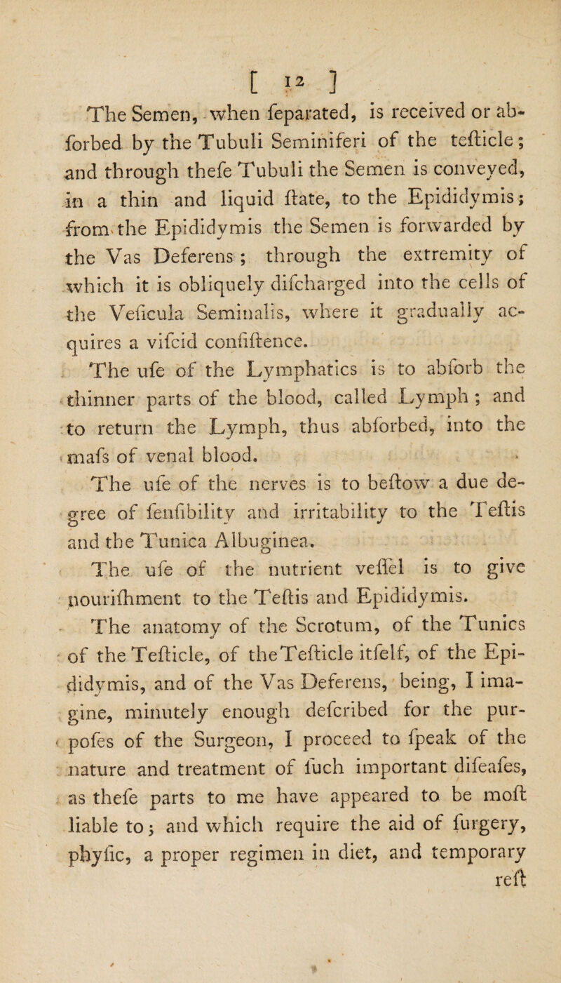 The Semen, when feparated, is received or ab- forbed by the Tubuli Seminiferi of the tefticle; and through thefe Tubuli the Semen is conveyed, in a thin and liquid ftate, to the Epididymis; from* the Epididymis the Semen is forwarded by the Vas Deferens ; through the extremity of which it is obliquely difcharged into the cells of the Veiicula Seminalis, where it gradually ac¬ quires a vifcid coniiftence. The ufe of the Lymphatics is to abforb the thinner parts of the blood, called Lymph; and to return the Lymph, thus abforbed, into the mafs of venal blood. ' r —. ’ * The life of the nerves is to beftow a due de¬ gree of fenfibility and irritability to the Teftis and the Tunica Albuginea. The ufe of the nutrient veffel is to give pourifhment to the Teftis and Epididymis. The anatomy of the Scrotum, of the Tunics of the Tefticle, of theTefticle itfelf, of the Epi¬ didymis, and of the Vas Deferens, being, I ima¬ gine, minutely enough delcribed for the pur- pofes of the Surgeon, I proceed to ipeak of the nature and treatment of luch important difeafes, as thefe parts to me have appeared to be moil liable to; and which require the aid of furgery, phytic, a proper regimen in diet, and temporary reft