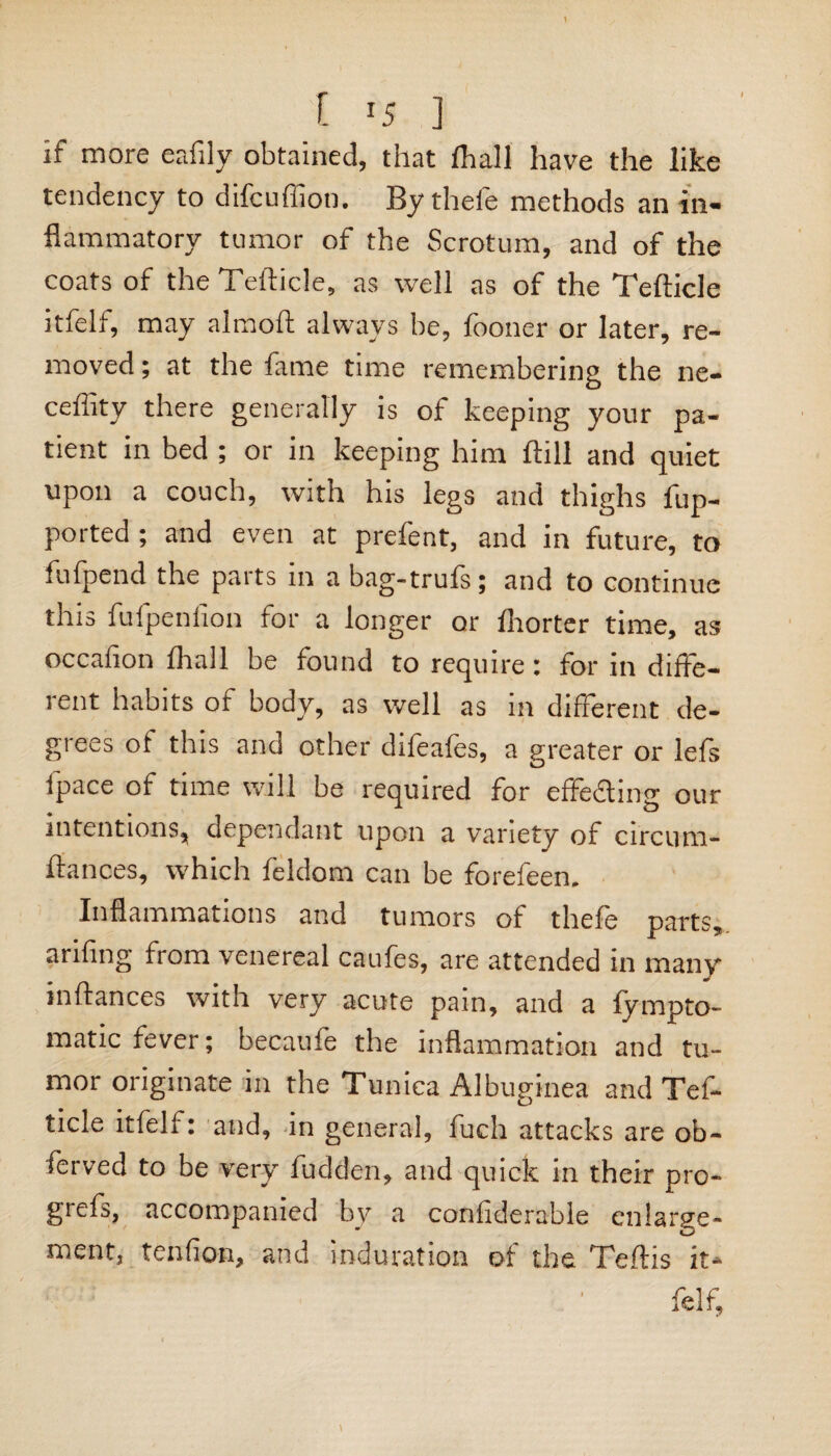 \ l J5 ] if more eafily obtained, that fhall have the like tendency to difcuffion. By thefe methods an in¬ flammatory tumor of the Scrotum, and of the coats of the Tefticle, as well as of the Tefticle itfelf, may almoft always be, fooner or later, re¬ moved ; at the fame time remembering the ne- cefiity there generally is of keeping your pa¬ tient in bed ; or in keeping him ftill and quiet upon a couch, with his legs and thighs fup- ported ; and even at prefent, and in future, to fufpend the parts in a bag-trufs; and to continue this fufpeniion for a longer or Ihorter time, as occafion fhall be found to require: for in diffe¬ rent habits of body, as well as in different de¬ grees of this and other difeafes, a greater or lefs fpace of time will be required for effedting our intentions, dependant upon a variety of circum- ftances, which feldom can be forefeen. Inflammations and tumors of thefe parts, arifing from venereal caufes, are attended in many inftances with very acute pain, and a fympto- matic fever; becaufe the inflammation and tu¬ mor originate in the Tunica Albuginea and Tef¬ ticle itfelf: and, in general, fuch attacks are ob- ferved to be very fudden, and quick in their pro- grefs, accompanied by a confiderable enlarge- ment, tenfion, and induration of the Tertis it* felf.