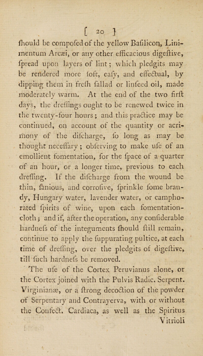 Should be compofed of the yellow Bafilicori, Lini- mentum Arcaei, or any other efficacious digeftLve, fpread upon layers of lint; which pledgits may be rendered more loft, eafy, and effectual, by dipping them in freih fallad or linfeed oil, made moderately warm. At the end of the two firft days, the dreffings ought to be renewed twice in the twenty-four hours; and this practice may be continued, on account of the quantity or acri¬ mony of the difcharge, fo long as may be thought neceffary; obferving to make ufe of an emollient fomentation, for the fpace of a quarter of an hour, or a longer time, previous to each dreffing. If the difcharge from the wound be thin, famous, and corrofive, fprinkle fome bran¬ dy, Hungary water, lavender water, or campho¬ rated Spirits of wane, upon each fomentation- cloth; and if, after the operation, any considerable hardnefs of the integuments Should ftill remain, continue to apply the Suppurating pultice, at each time of dreffing, over the pledgits of digeftive, till fuch hardnefs be removed. The ufe of the Cortex Peruvianus alone, or the Cortex joined with the Pulvis Radic. Serpent. Virginianae, or a Strong decoclion of the powder of Serpentary and Contrayerva, with or without the Confedh Cardiaca, as well as the Spiritus «* - . ar 7 • • -I • V ltnoli