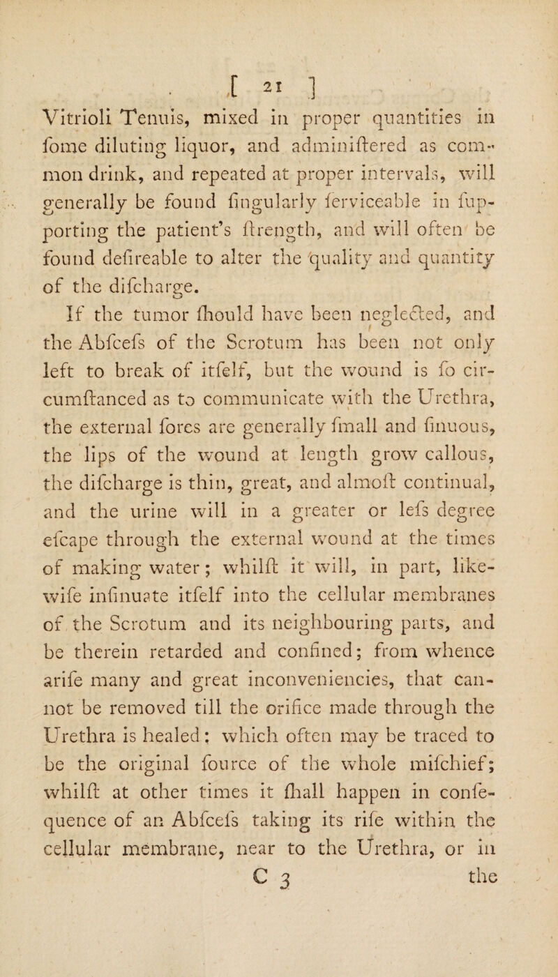 Vitriol! Term is, mixed in proper quantities in fome diluting liquor, and adminiftered as com¬ mon drink, and repeated at proper intervals, will generally be found Angularly ferviceable in fup- porting the patient’s ftrength, and will often be found defireable to alter the 'quality and quantity of the difcharge. If the tumor fhould have been neglected, and the Abfcefs of the Scrotum has been not only left to break of itfelf, but the wound is fo cir¬ cumstanced as to communicate with the Urethra, the external fores are generally fmall and finuous, the lips of the wound at length grow callous, the difcharge is thin, great, and almoft continual, and the urine will in a greater or lefs degree efcape through the external wound at the times of making water; whilft it will, in part, like- wife infinuate itfelf into the cellular membranes of the Scrotum and its neighbouring parts, and be therein retarded and confined; from whence arife many and great inconveniencies, that can¬ not be removed till the orifice made through the Urethra is healed: which often may be traced to be the original fource of the whole mifchief; whilft at other times it (hall happen in confe- quence of an Abfcefs taking its rife within the cellular membrane, near to the Urethra, or in C 3 the