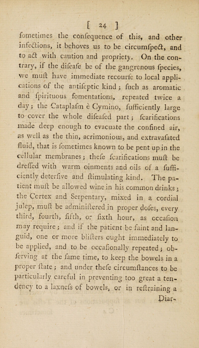 foretimes the confequence of this, and other infections, it behoves us to be circumfpedt, and to adt with caution and propriety. On the con¬ trary, if the difeafe be of the gangrenous fpecies, we muft have immediate recourfe to local appli¬ cations of the antifeptic kind ; fuch as aromatic and fpirjtuous fomentations, repeated twice a day; the Cataplafm e Cymino, fufficiently large to cover the whole difeafed part; fcarifi cat ions made deep enough to evacuate the confined air, as well as the thin, acrimonious, and extravafated fluid, that is fometimes known to be pent up in the cellular membranes; thefe fcarifications muft be dreiTed with warm oinments and oils of a fuffi¬ ciently deterfive and Simulating kind. The pa¬ tient muft be allowed wine in his common drinks; the Cortex and Serpentary, mixed in a cordial juiep, muft be adminiftered in proper doles, every third, fourth, fifth, or fixth hour, as occafiou may require; and if the patient be faint and lan¬ guid, one or more biifters ought immediately to be applied, and to be occafionally repeated; ob- ferving at the fame time, to keep the bowels in a proper ftate; and under thefe circumftances to be particularly careful in preventing too great a ten¬ dency to a laxnefs of bowels, or in reflraining a
