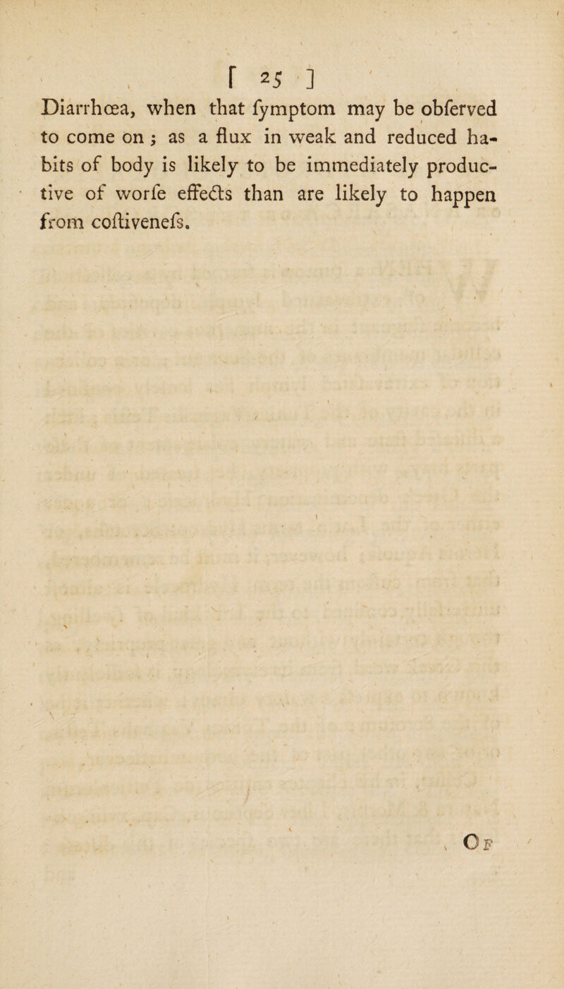 I f 25 ] Diarrhoea, when that fymptom may be obferved to come on; as a flux in weak and reduced ha¬ bits of body is likely to be immediately produc¬ tive of worfe effects than are likely to happen from coftivenefs.