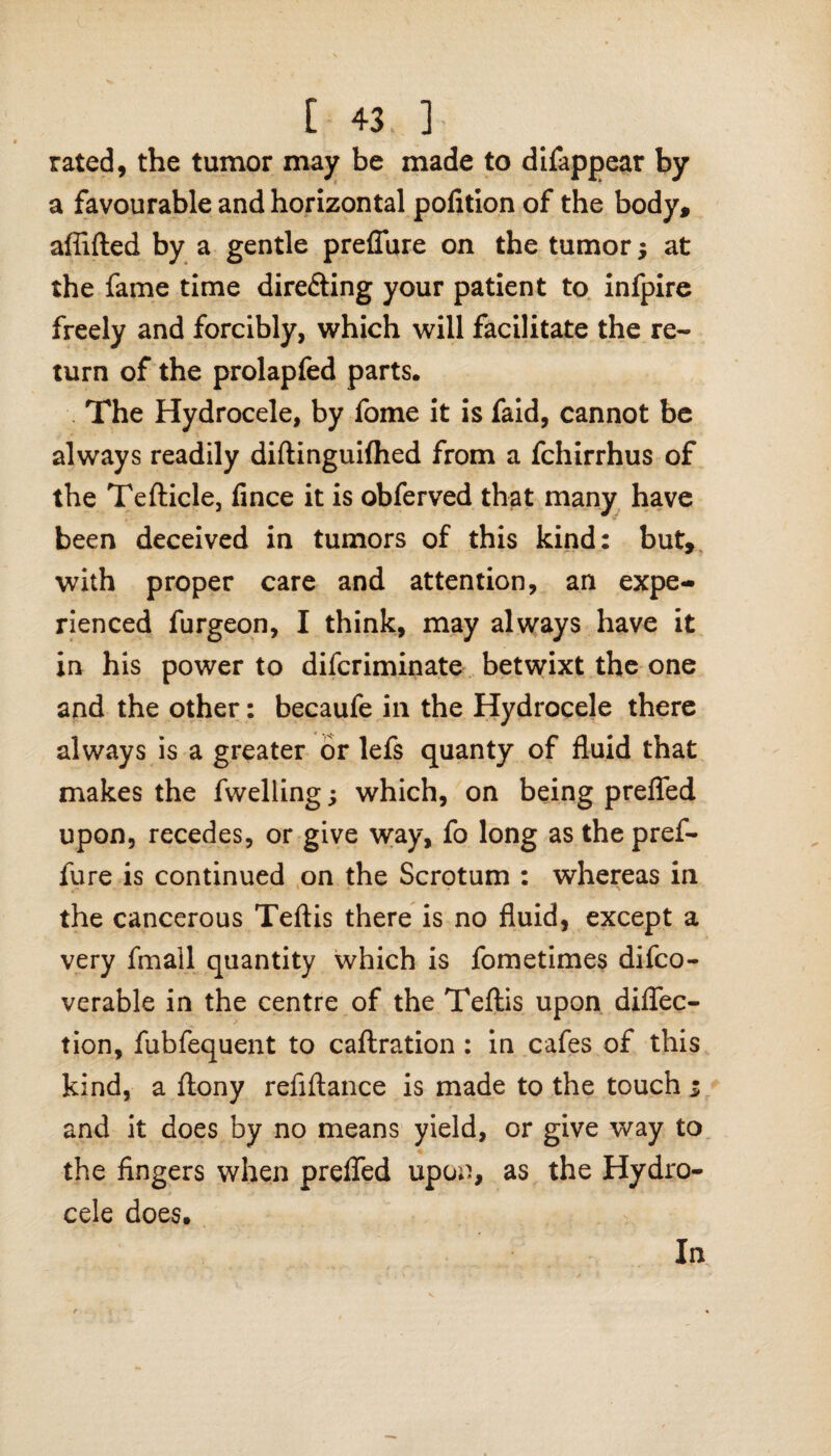 rated, the tumor may be made to difappear by a favourable and horizontal pofition of the body, aflifted by a gentle preflure on the tumor; at the fame time directing your patient to infpire freely and forcibly, which will facilitate the re¬ turn of the prolapfed parts. The Hydrocele, by fome it is faid, cannot be always readily diftinguilhed from a fchirrhus of the Tefticle, fince it is obferved that many have been deceived in tumors of this kind: but, with proper care and attention, an expe¬ rienced furgeon, I think, may always have it in his power to difcriminate betwixt the one and the other: becaufe in the Hydrocele there always is a greater or lefs quanty of fluid that makes the fweliing; which, on being prefled upon, recedes, or give way, fo long as the pref- fure is continued on the Scrotum : whereas in the cancerous Teftis there is no fluid, except a very fmall quantity which is fometimes difco- verable in the centre of the Teftis upon diflec¬ tion, fubfequent to caftration : in cafes of this kind, a ftony refiftance is made to the touch i and it does by no means yield, or give way to the fingers when prefled upon, as the Hydro¬ cele does. In