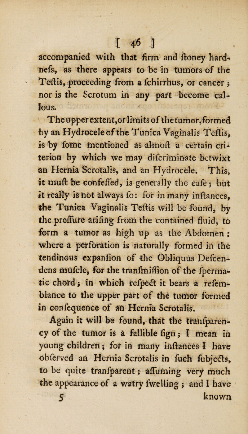 accompanied with that firm and ftoney hard- nefs, as there appears to be in tumors of the Teftis, proceeding from a fchirrhus, or cancer ; nor is the Scrotum in any part become cal¬ lous. The upper extent,or limits of the tumor, formed by an Hydrocele of the Tunica Vaginalis Teftis, is by fome mentioned as alrnoft a certain cri¬ terion by which we may diferiminate betwixt an Hernia Scrotalis, and an Hydrocele. This, it muft be confefled, is generally the cafe; but it really is not always fo: for in many inftances, the Tunica Vaginalis Teftis will be found, by the predate arifing from the contained fluid, to form a tumor as high up as the Abdomen : where a perforation is naturally formed in the tendinous expanlion of the Obliquus Defcen- dens mufcle, for the tranfmiffion of the fperma- tic chord; in which relpedt it bears a refem- blance to the upper part of the tumor formed in eonfequence of an Hernia Scrotalis. Again it Will be found, that the tranfparen- cy of the tumor is a fallible fign; I mean in young children; for in many inftances I have obferved an Hernia Scrotalis in fuch fubje&s, to be quite tranfparent; afluming very much the appearance of a watry fwelling ; and I have 5 known