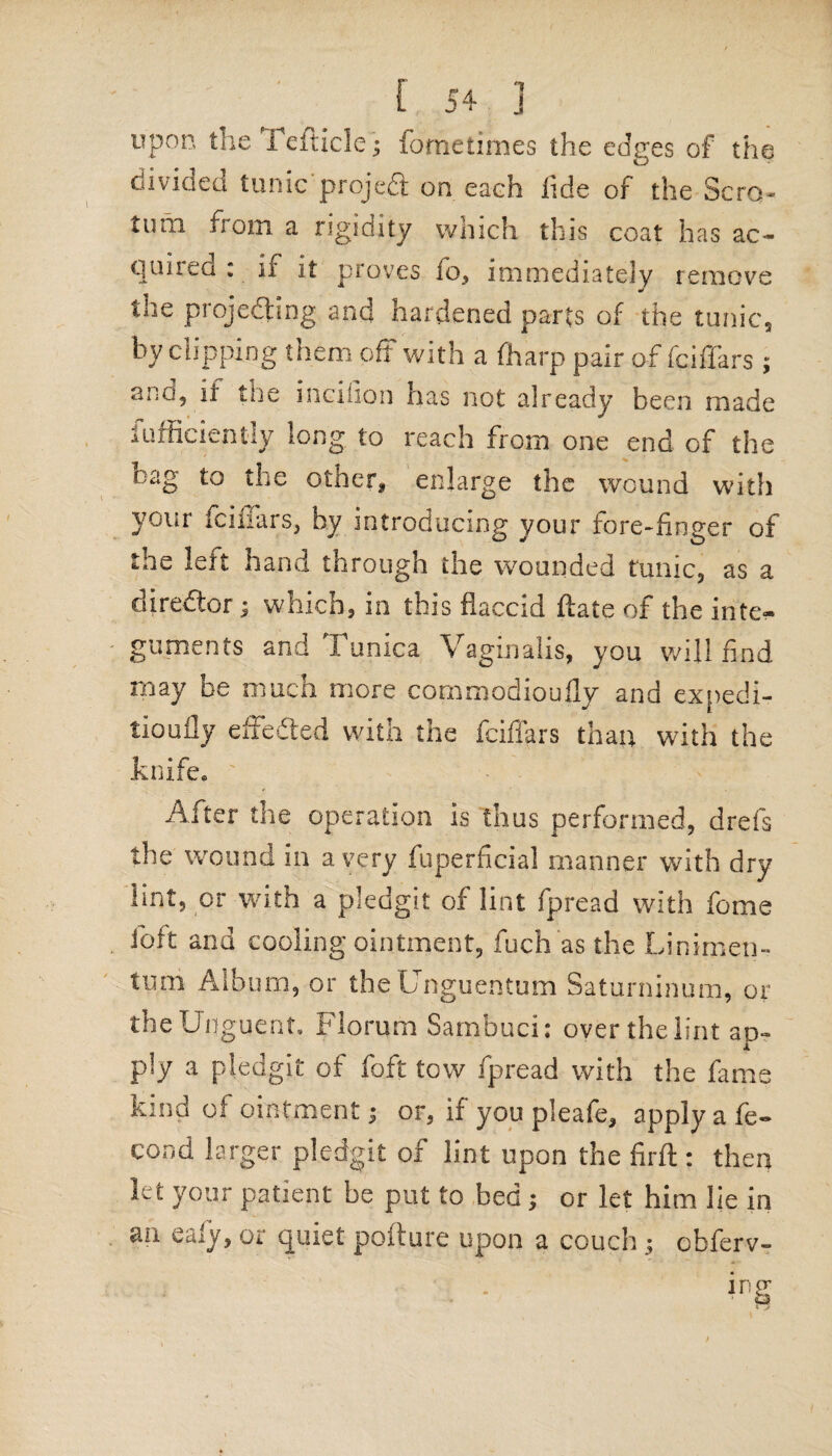 upon theTefiicle; fometimes the edges of the divided tunic projeCt on each tide of the Scro¬ tum from, a rigidity which this coat has ac¬ quired : if it proves fo, immediately remove the projecting and hardened parts of the tunic, by clipping them off with a (harp pair of fciffars ; ai-Q, il the incifion has not already been made Efficiently long to reach from one end of the nag to the other, enlarge the wound with your fciffars, by introducing your fore-finger of the left hand through the wounded tunic, as a director; which, in this flaccid ftate of the inte¬ guments and Tunica Vaginalis, you will find may be much more cornmodioufly and expedi- tioufly effected with the fciffars than with the knife. After the operation is thus performed, drefs the wound in a very fuperficial manner with dry lint, or with a pledgit of lint fpread with fome ibft and cooling ointment, fuch as the Linimen- tum Album, or theUnguentum Saturninum, or the Unguent, Florum Sarnbuci: over the lint ap¬ ply a pledgit of foft tow fpread with the fame kind of ointment 3 or, if you pleafe, apply a fe- cond larger pledgit of lint upon the firft : then let your patient be put to bed ; or let him lie in an Caiy, or quiet pollute upon a couch $ cbferv-