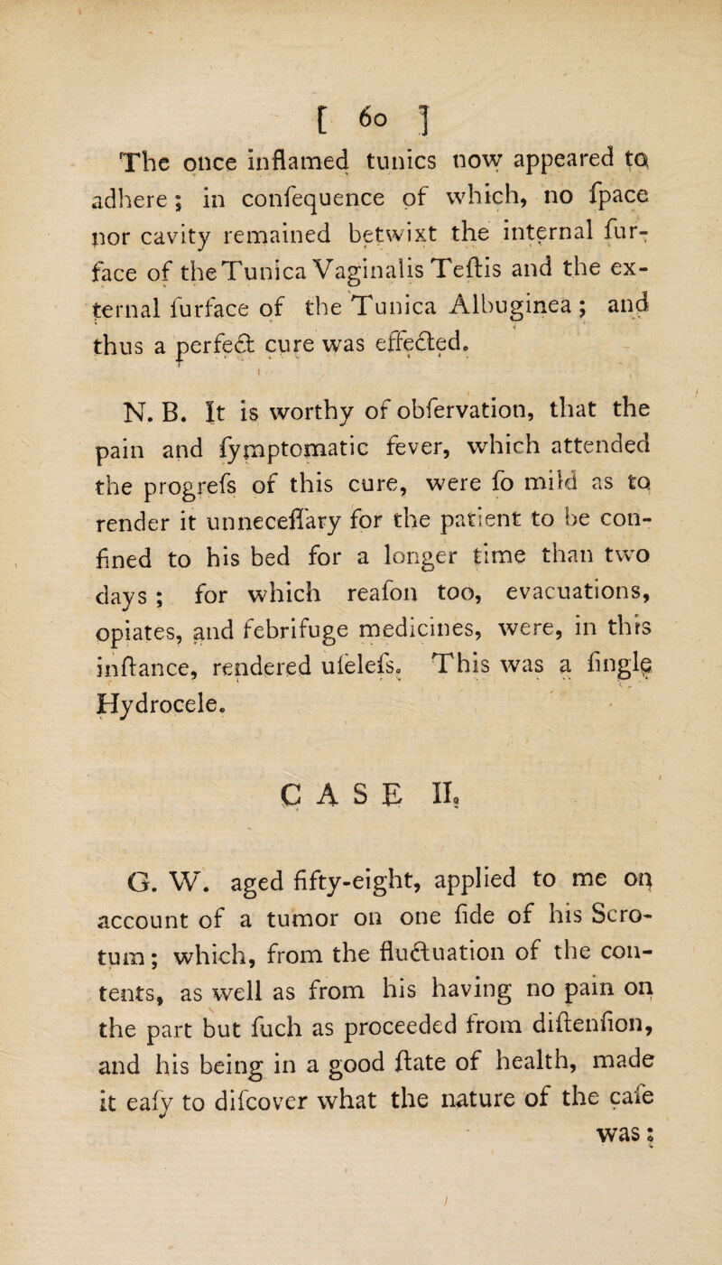 The once inflamed tunics now appeared to adhere ; in confequence of which, no fpace nor cavity remained betwixt the internal fur- face of theTunica Vaginalis Teftis and the ex¬ ternal furface of the Tunica Albuginea ; and thus a perfed cure was effected, N.B. It is worthy of obfervation, that the pain and fyjnptomatic fever, which attended the progrefs of this cure, were fo mild as to render it unneceffary for the patient to be con¬ fined to his bed for a longer time than two days; for which reafon too, evacuations, opiates, and febrifuge medicines, were, in this infiance, rendered ulelefs. This was a Angle Hydrocele. CASE II, G. W. aged fifty-eight, applied to me oq account of a tumor on one fide of his Scro¬ tum; which, from the fluctuation of the con¬ tents, as well as from his having no pain oq the part but fuch as proceeded from diftenfion, and his being in a good ftate of health, made it eafy to difcover what the nature of the cafe was