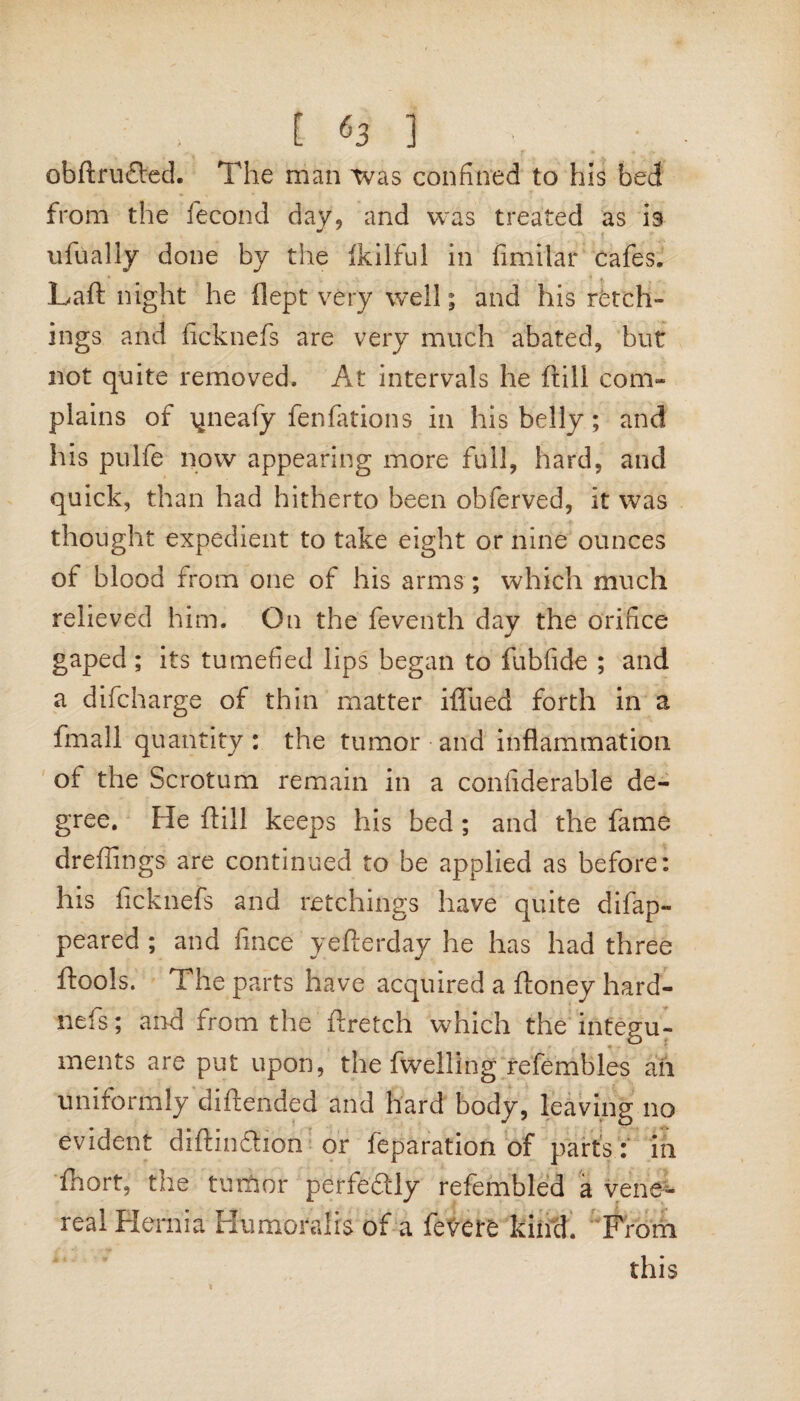 [ «3 ] . ; obftrufled. The man was confined to his bed from the fecond day, and was treated as is ufually done by the fkilful in fimilar cafes. Laft night he dept very Well; and his retch¬ ings and ficknefs are very much abated, but not quite removed. At intervals he (till com-* plains of yneafy fenfations in his belly; and his pulfe now appearing more full, hard, and quick, than had hitherto been obferved, it was thought expedient to take eight or nine ounces ot blood from one of his arms ; which much relieved him. On the feventh day the orifice gaped ; its tumefied lips began to fubfide ; and a difcharge of thin matter iffued forth in a fmall quantity: the tumor and inflammation ol the Scrotum remain in a confiderable de¬ gree. He ftill keeps his bed; and the fame dreffings are continued to be applied as before: his ficknefs and retchings have quite difap- peared ; and fince yefterday he has had three ftools. The parts have acquired a ftoney hard- nefs; and from the ftretch which the integu¬ ments are put upon, the fwelling refembles all uniformly diftended and hard body, leaving no evident diftinftion or reparation of parts: m fhort, the tumor perfectly refembled a vene¬ real Hernia Humoralis of a fevere kind. From this