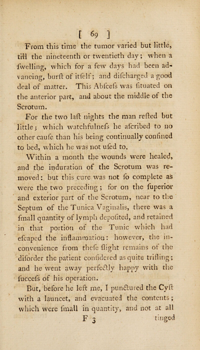 From this time the tumor varied but little, till the nineteenth or twentieth day; when a dwelling, which for a few days had been ad¬ vancing, burft of itfelf; and difcharged a good deal of matter. This Abfcefs was iituated on the anterior part, and about the middle of the Scrotum. For the two laft nights the man refted but little; which watchfulnefs he afcribed to no other caufe than his being continually confined to bed, which he was not ufed to. Within a month the wounds were healed, and the induration of the Scrotum was re- , i \ moved: but this cure was not fo complete as were the two preceding; for on the fuperior and exterior part of the Scrotum, near to the Septum of the Tunica Vaginalis, there was a fmall quantity of lymph deposited, and retained in that portion of the Tunic which had efcaped the inflammation: however, the in¬ convenience from thefe flight remains of the diforder the patient confidered as quite trifling; and he went away perfectly happy with the fuccefs of his operation. But, before he left me, I pundtured the Cyft with a launcet, and evacuated the contents; which were fmall in quantity, and not at all F 3 tinged