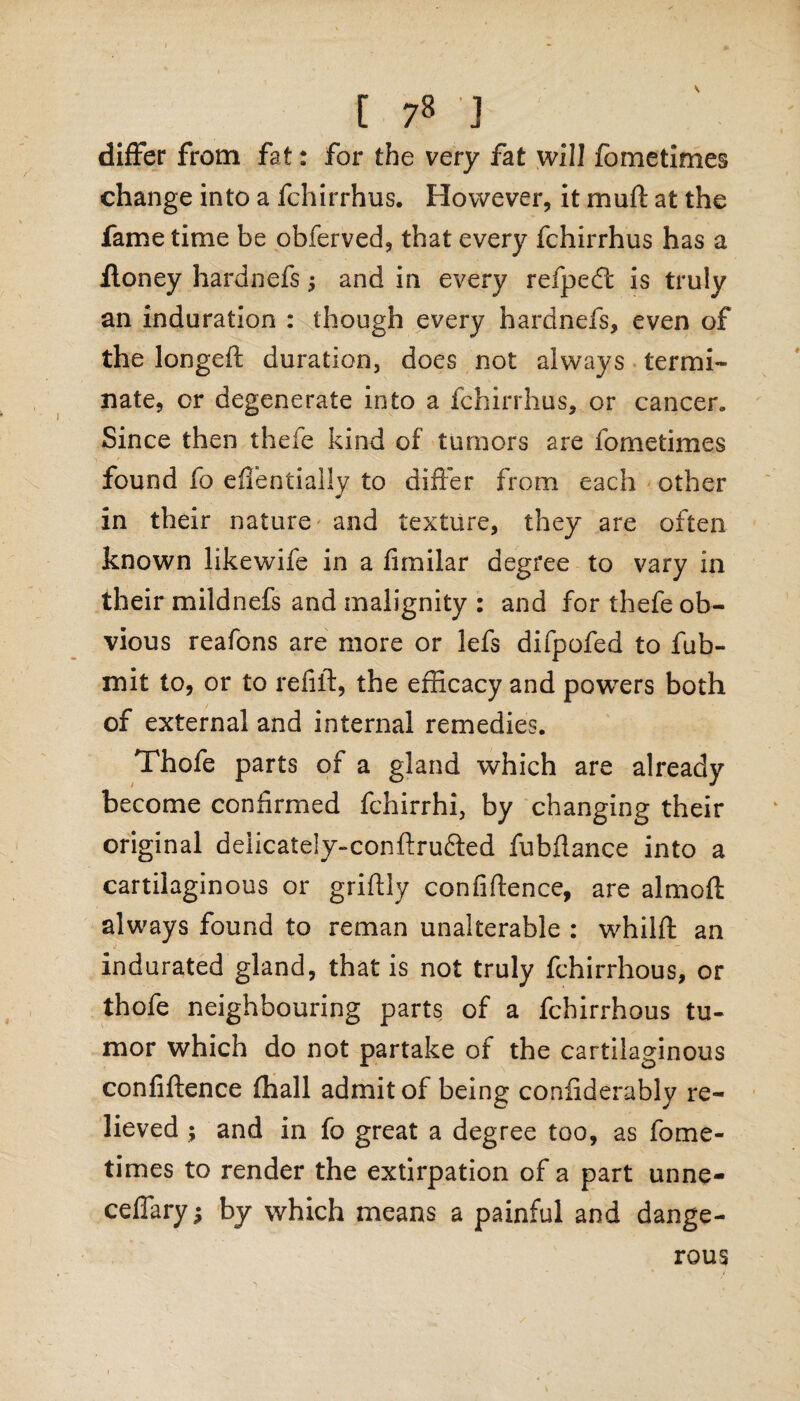 differ from fat: for the very fat will fometimes change into a fchirrhus. However, it mu ft at the fame time be obferved, that every fchirrhus has a Honey hardnefs; and in every refpedt is truly an induration : though every hardnefs, even of the longeft duration, does not always termi¬ nate, or degenerate into a fchirrhus, or cancer. Since then thefe kind of tumors are fometimes found fo efifentially to differ from each other in their nature and texture, they are often known likewife in a fimilar degree to vary in their mildnefs and malignity : and for thefe ob¬ vious reafons are more or lefs difpofed to fub- mit to, or to refill, the efficacy and powers both of external and internal remedies. Thofe parts of a gland which are already become confirmed fchirrhi, by changing their original deiicately-conftru&ed fubftance into a cartilaginous or griftly confidence, are almoft always found to reman unalterable : whilft an indurated gland, that is not truly fchirrhous, or thofe neighbouring parts of a fchirrhous tu¬ mor which do not partake of the cartilaginous confidence fhall admit of being confiderably re¬ lieved ; and in fo great a degree too, as fome¬ times to render the extirpation of a part unne- ceffary; by which means a painful and dange¬ rous