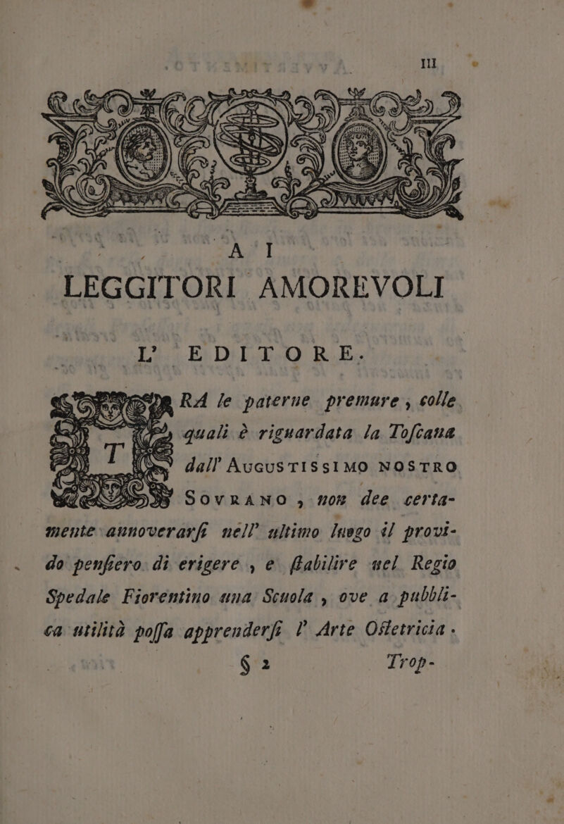 dalidenici PAST I LEGGITORI AMOREVOLI Li: EDIL RE ina RA le paterne premure; colle D 10% quali è riguardata la Tofcana 9 dall AucusTtISSIMO NOSTRO v Mz SOvRANO ,) 70% dee certa- mente aunoverarfi nel? ultimo Juogo 1/ provi- - do penfiero di erigere , e (tabilire uel Regio Spedale Fiorentino una Scuola , ove a. pubbli- ca utilità poffa apprenderfi D Arte Oftetricia.