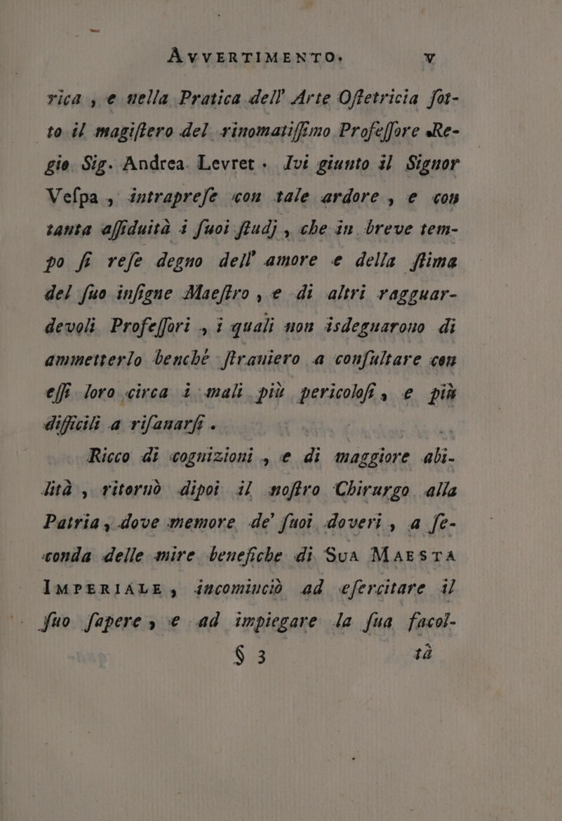 rica , e mella Pratica dell’ Arte Offetricia for- to.il magiftero del rinomatifemo Profeffore sRe- gio. Sig. Andrea. Levret . Ivi giunto 31 Signor Vefpa ., intraprefe ‘con tale ardore, e con tanta affiduità i fuoi fudj , che in breve tem- po f refe degno dell’ amore e della {tima del fuo infigne Maeftro , e di altri vagguar- devoli. Profeffori ., î quali non isdeguarono di ammetterlo benche firaniero a confultare cen effi loro circa i mali più pericolo» e più difficili a rifanarfi . Ricco di cognizioni , e di maggiore ali. lità , ritoruò dipoî il soffro Chirurgo alle Patria, dove memore de’ fuoî doveri, a fe- conda delle mire benefiche di Sua Maesta IMPERIALE, dsscomiuciò ad efercitare il Suo fapere , € ad impiegare la fua facol- ba $ 3 tà