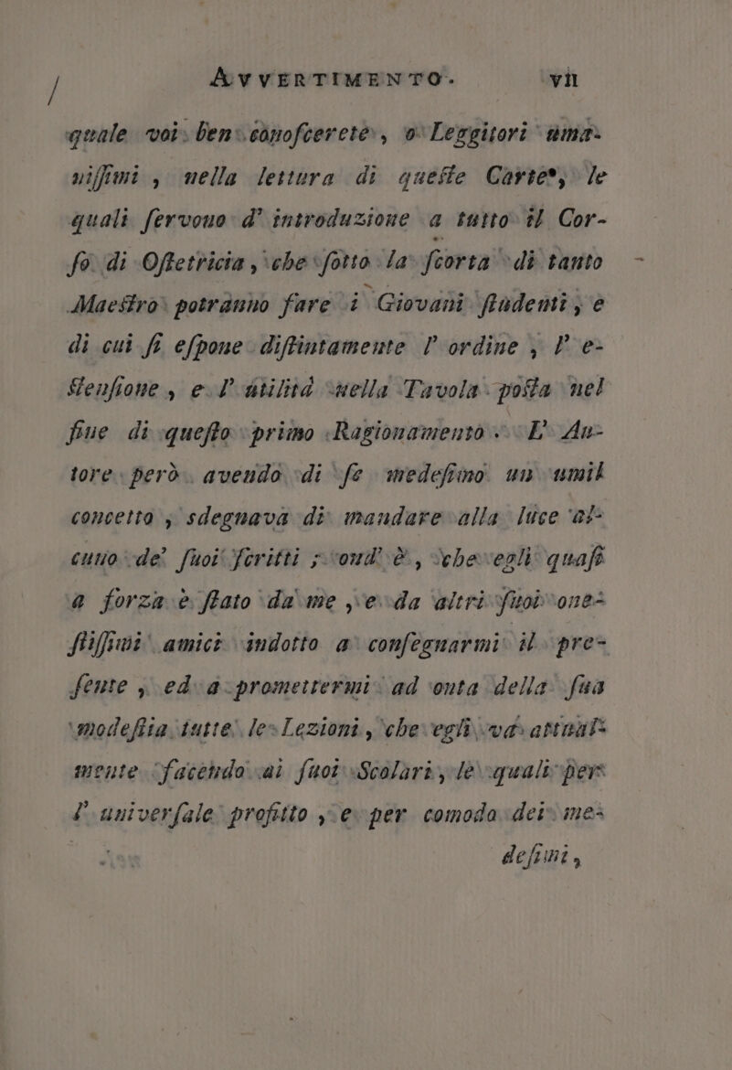 quale voi» ben: conofcerete, 0 Leggitori tmea. nifimi , mella lettura di queste Carter; le quali fervono d’ introduzione a tatto» 7 Cor- fo ‘di Offetricia ,\che fotto la feorta “di tanto Maestro» potranno fare ci Giovani fradenti , è di cui fi efpone diffintamente l ordine , P e- GFenfione, el bilità “nella Tavola: posta nel fue di queffto primo «Ragionamento sue An- tore. però. avendo “di ‘fe medefiino. un umit concetto ; sdegnava di mandare alla luce ‘af cuno-de fuoiferitti svoud’ è, Vehavegli: quafo a forza è fiato \da' me eda ‘altri fuob'one@ ftiffami' amict indotto a' confegnarmi: il pre- fente ; edva:promettermi. ad ‘onta della fua \modefita. tutte! le»Lezioni, ‘che egli va atenal* monte facetido vai fuor «Scolàri Je\-qualepers luniverfale profitto y°ev per comoda: dei» me- | deftini,