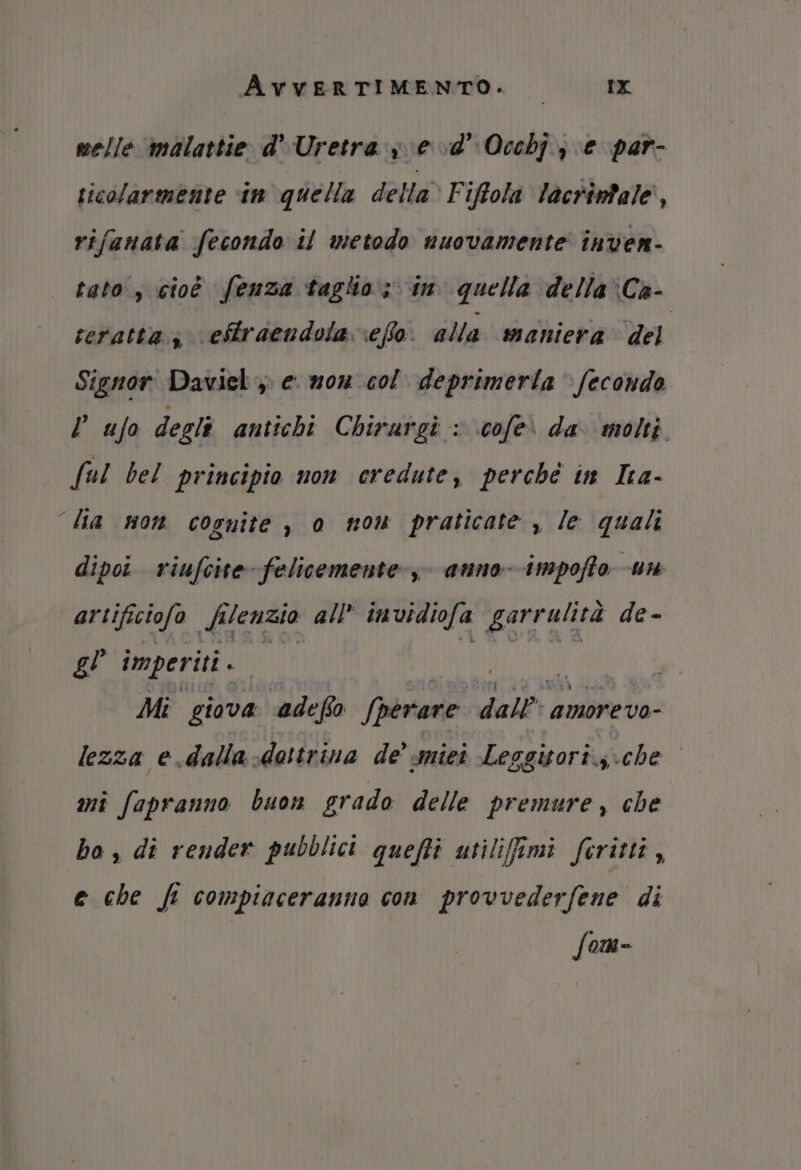 melle malattie d'Uretra se vd’ Occhj; e par- ticolarmente tn quella della* Fiftola lacrimale, rifanata fecondo il metodo nuovamente inven- tato, cioò fenza taglio; in quella dellaCa- teratta;, eftraendola \efo. alla maniera del Signor Daviel ,) e. mon col deprimerla » fecondo l ufo degli antichi Chirargi : cofeì da molti ful bel principio non credute, perché in Ica- “la non cognite , o mom praticate , le quali dipoi riufcite felicemente, anno- impoffto un artificiofo silenzio all invidiofa garrulità de- gl imperiti . | Mi giova ‘adefio Sperare dall: amorevo- lezza e.dalla-dottrina de’ miei Leggitori.,\che mi fapranno buon grado delle premure, che ho , di render pubblici queffi utiliffimi ferittà, e che ft compiaceranno con provvederfene di fom-