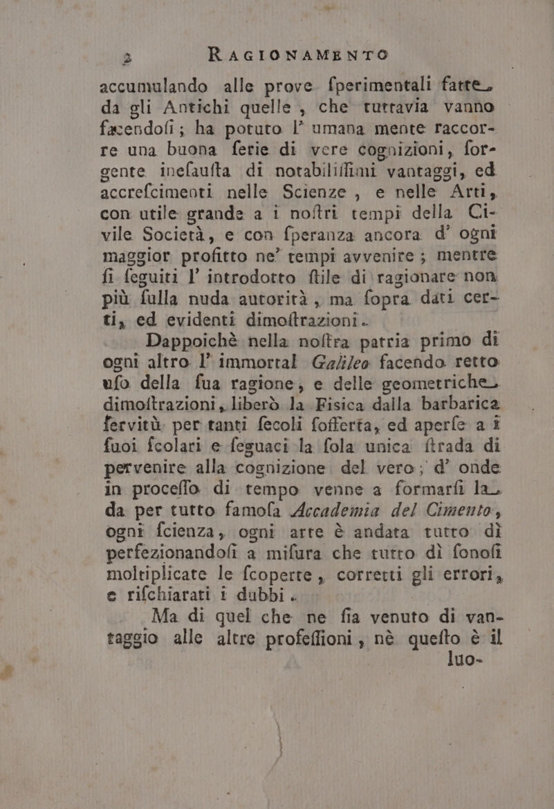 - accumulando alle prove. fperimentali fatte, da gli Antichi quelle , che tuttavia vanno facendofi; ha potuto l’ umana mente raccor- re una buona ferie di vere cognizioni, for- gente inefaufta di notabiliifimi vantaggi, ed accrefcimenti nelle Scienze , e nelle Arti, con utile grande a i noftri tempi della Ci- vile Società, e con fperanza ancora d’ ogni maggior profitto ne’ rempi avvenire; mentre fi feguiti l’ introdotto ftile di. ragionare non più fulla nuda autorità , ma fopra dati cer- ti, ed evidenti dimoitrazioni . | Dappoichè nella nofltra patria primo di ogni altro l’ immortal Galileo facendo retto: ufo della fua ragione; e delle geometriche. dimotftrazioni ,. liberò la Fisica dalla barbarica fervitù. per tanti fecoli fofferta, ed aperfe a i fuoi fcolari e feguaci la fola unica ftrada di pervenire alla cognizione. del vero; d’ onde in proceffo di tempo venne a formarfi la, da per tutto famola Accademia del Cimento, ogni fcienza, ogni arte è andata tutro dì perfezionandofi a mifura che tutto dì fonofi moltiplicate le fcoperte , corretti gli errori, e rifchiarati 1 dubbi. Ma di quel che ne fia venuto di van- taggio alle altre profeflfioni , nè pinta è il uo-