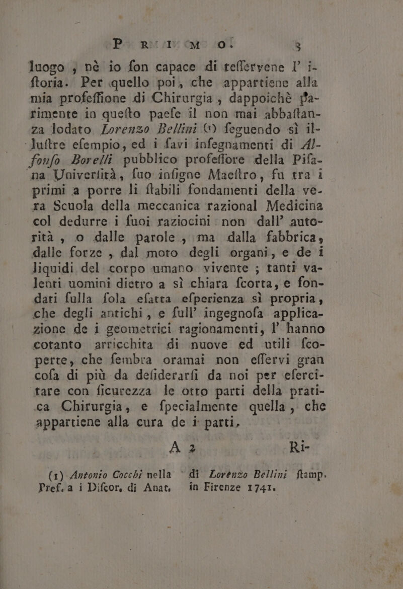 luogo } nè io fon capace di rteflervene ll’ i- ftoria. Per quello poi, che ‘appartiene alla mia profeffione di Chirurgia, dappoichè pa- rimente in quefto paefe il non mai abbaftan- za lodato Lorenzo Bellini G) fesuendo sì il- ‘luftre efempio, ed i favi infegnamenti di A4/- fonfo Borelli pubblico profeffore della Pifa- ‘na Voaiverfità, fuo infigne Maeltro, fu tra i primi a porre li ftabili fondamenti della ve- ra Scuola della meccanica razional Medicina «col dedurre i fuoi raziocini : non dall’ auto- rità , o dalle parole, ma dalla fabbrica, dalle forze , dal moto degli organi, e de i liquidi del corpo umano vivente ; tanti va- lenti uomini dietro a sì chiara fcorta, e fon- dari fulla fola efatta efperienza sì propria, che degli antichi, e full’ ingegnofa applica- zione de i geometrici ragionamenti, l’ hanno cotanto arricchita di nuove ed utili fco- perte, che fembra oramai non effervi gran cofa di più da defiderarfi da noi per eferci- tare con ficurezza le otto parti della prati- ca Chirurgia, e fpecialmente quella, che appartiene alla cura de i parti, A 2 I Ri- (1) Antonio Cocchi nella © di Lorenzo Bellini ftamp. Pref.a i Difcor, di Ana in Firenze 1741.