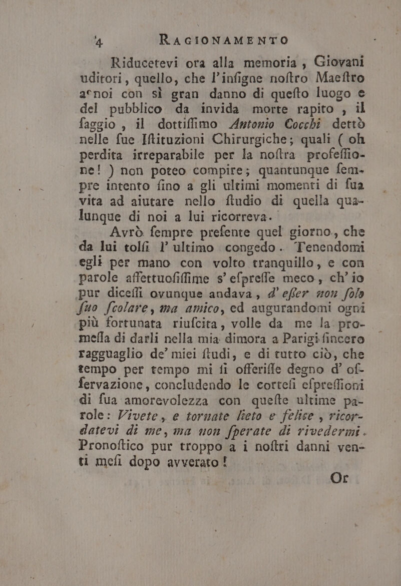 Riducetevi ora alla memoria ; Giovani uditori, quello, che l’infigne noftro Maeftro acnoi con sì gran danno di quefto luogo e del pubblico da invida morte rapito , il faggio , il dottiffimo Artonio Cocchi dettò nelle fue IMituzioni Chirurgiche; quali ( oh perdita irreparabile per la noftra profeffio- ne! ) non poteo compire; quantunque fem. pre intento fino a gli ultimi momenti di fua vita ad aiutare nello ftudio di quella qua- lunque di noi a lui ricorreva. Avrò fempre prefente quel giorno, che da lui tolfi l’ ultimo congedo. Tenendomi egli per mano con volto tranquillo, e con parole affettuofiffime s’ efpreffle meco, ch'io pur dicefli ovunque andava, d'effer mon folo fuo fcolare, ma amico, cd augurandomi ogni più fortunata riufcita, volle da me la. pro- mefla di darli nella mia dimora a Parigi fincero ragguaglio de’ miei ftudi, e di tutto ciò, che tempo per tempo mi fi offerifle degno d’ of- fervazione, concludendo le cortefi efpreffioni di fua amorevolezza con quelte ultime pa- role: Vivete, e tormate lieto e felice , ricor- datevi di me, ma non fperate di rivedermi. Pronoftico pur troppo a i noftri danni ven ti mefi dopo avverato ! Or