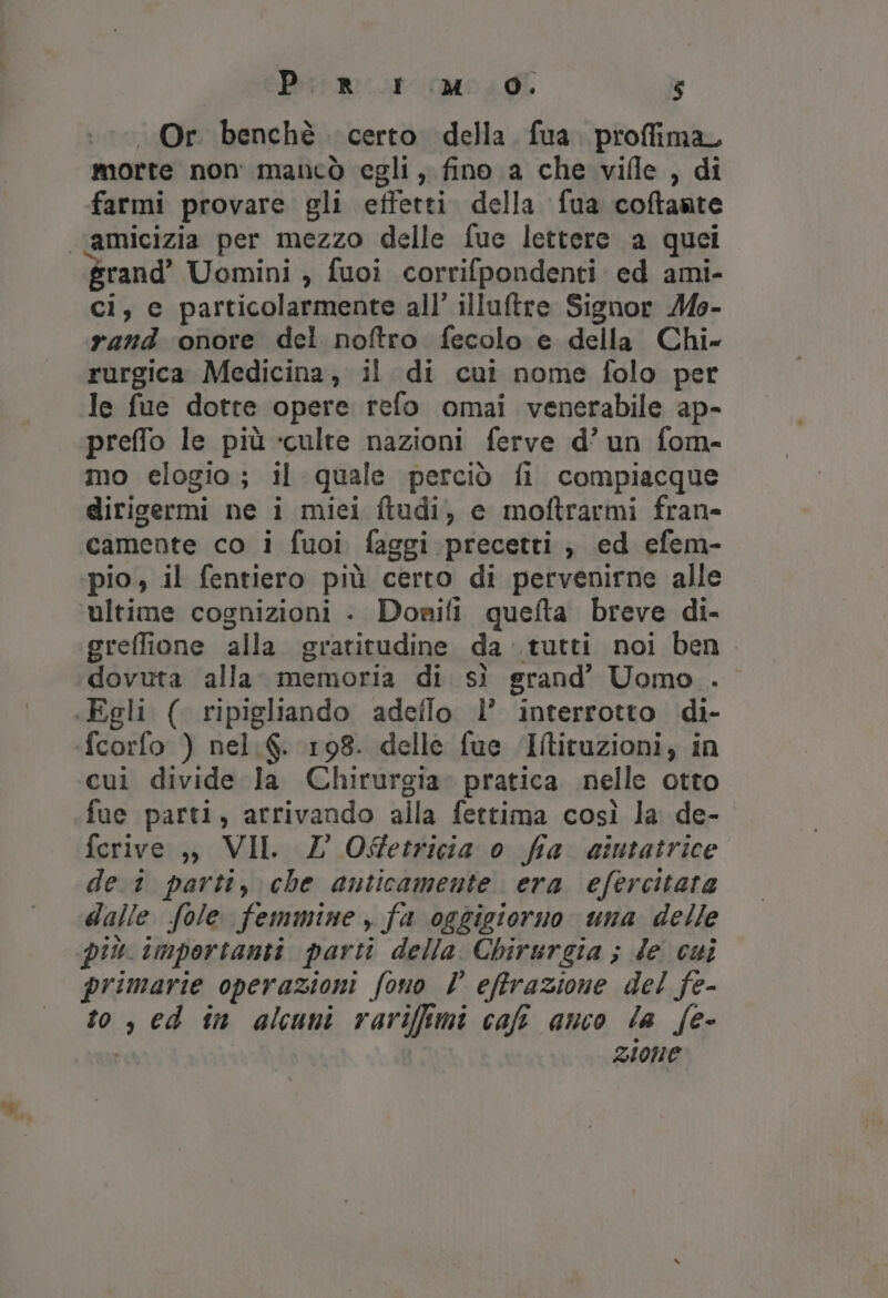 Or benchè certo della. fua. proffimar morte non mancò egli, fino a che vifle , di farmi provare gli effetti della fua coftante “vamicizia per mezzo delle fue lettere a quei grand’ Uomini , fuoi corrifpondenti ed ami- ci, c particolarmente all’ illuftre Signor Moe- rand onore del noftro fecolo e della Chi- rurgica Medicina, il di cui nome folo per le fue dotte opere refo omai venerabile ap- preffo le più «culte nazioni ferve d’ un fom- mo elogio; il quale perciò fi compiacque dirigermi ne i miei ftudi, e moftrarmi fran» camente co i fuoi faggi precetti , ed efem- pio, il fentiero più certo di pervenirne alle ultime cognizioni - Donifi quefta breve di- greffione alla gratitudine da tutti noi ben dovuta alla. memoria di. sì grand’ Uomo . «Egli ( ripigliando adeflo l’ interrotto di- fcorfo ) nel.6. 198. delle fue ‘Iltituzioni, in cui divide la Chirurgia. pratica nelle otto fue parti, arrivando alla fettima così la de- ferive ,) VII. Z O%etricia 0 fia aintatrice de.1 parti, che anticamente era efercitata dalle fole femmine , fa oggigiorno una delle più importanti parti della Chirurgia ; le cui primarie operazioni fono È efftrazione del fe- to, ed în alcuni rarifimi cal anco la fe- zione