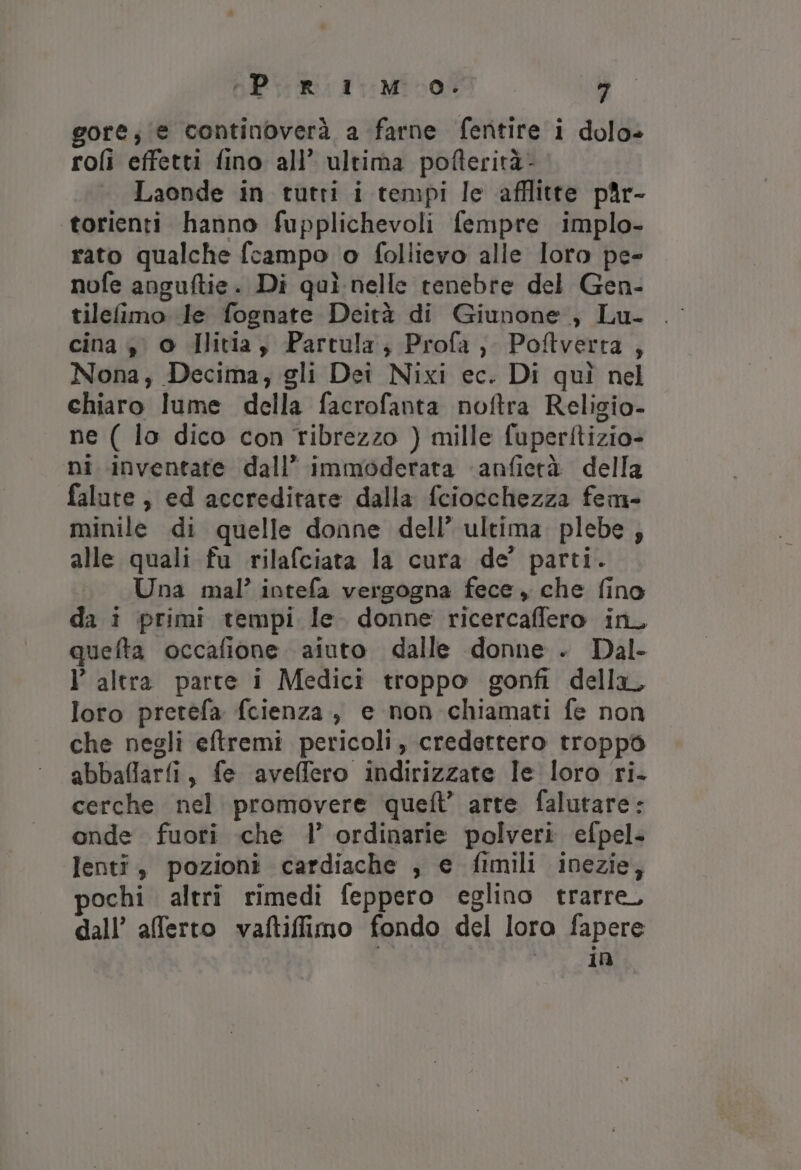 «Pr 1 Mo. ° gore; (e continoverà a farne fentire i dolo» roli effetti fino all’ ultima pofterità- Laonde in tutti i tempi le afflitte p@r- ‘«torienti hanno fupplichevoli fempre implo- rato qualche fcampo o follievo alle loro pe- nofe anguftie. Di quì nelle tenebre del Gen- tilefimo le fognate Deità di Giunone ;, Lu- cina $° o Hlitia , Partula; Profa,. Poftverta , Nona, Decima, gli Dei Nixi ec. Di quì nel chiaro lume della facrofanta noftra Religio- ne ( lo dico con ribrezzo } mille fuperfitizio- ni inventate dall’ immoderata ‘anfietà della falute, ed accreditare dalla fciocchezza fem- minile di quelle donne dell’ ultima. plebe ; alle quali fu rilafciata la cura de’ parti. Una mal’ intefa vergogna fece, che fino da i primi tempi le. donne ricercaffero in_ quefta occafione. aiuto dalle donne . Dal- l’ altra parte i Medici troppo gonfi della, loro pretefa fcienza, e non chiamati fe non che negli eftremi pericoli, credettero troppo abbaflarfi, fe aveffero indirizzate Ie loro ri. cerche nel promovere queflt’ arte falutare: onde fuori che l’ ordinarie polveri efpel- lenti, pozioni cardiache , e fimili inezie, pochi altri rimedi feppero eglino trarre, dall’ afferto vaftifimo fondo del loro fapere no 1a