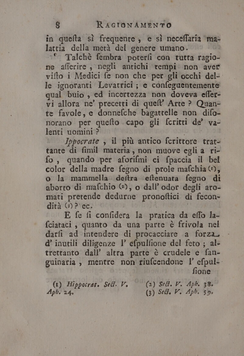 în quefta sì frequente; e sì neceffaria ‘ma&gt; lattia della metà del genere umano. °° Talchè fembra poterfi con tutta ragio- ne afierire , negli antichi tempi. non aver vifto i Medici fe non che per gli occhi del- le ignoranti Levarrici; e confeguentemente qual buio , ed incertezza non doveva effer- vi allora ne’ precetti di queft’ Arte ? Quan- te favole, e donnefche bagattelle non difo- norano per quefto capo gli fcritti de” va- lenti uomini? vaio, Ippocrate , il più antico fcrittore trat- tante di fimil materia, non muove egli a ri- fo, quando per aforifmi ci fpaccia il bel color della madre fegno di prole mafchia @, o la mammella deftra ‘eftenuata fegno di aborto di mafchio G@), o dall’odor degli aro- mati pretende dedurne pronoftici di fecon- dità G)P' ec, 3A | E fe fi confidera la pratica da effo la- fciataci , quanto da una parte è frivola nel darfi ad intendere di procacciare .a forza, d’ inutili diligenze i’ efpulfione del feto ; al- trettanto dall’ altra parte è crudele e fan- suinatia , mentre non riufcendone fi efpul.. ione (1) Hippocrat. Self. V. (2) Se@. V. Apb. 38. Aph. 24» (3) Self. V. Aph, 59