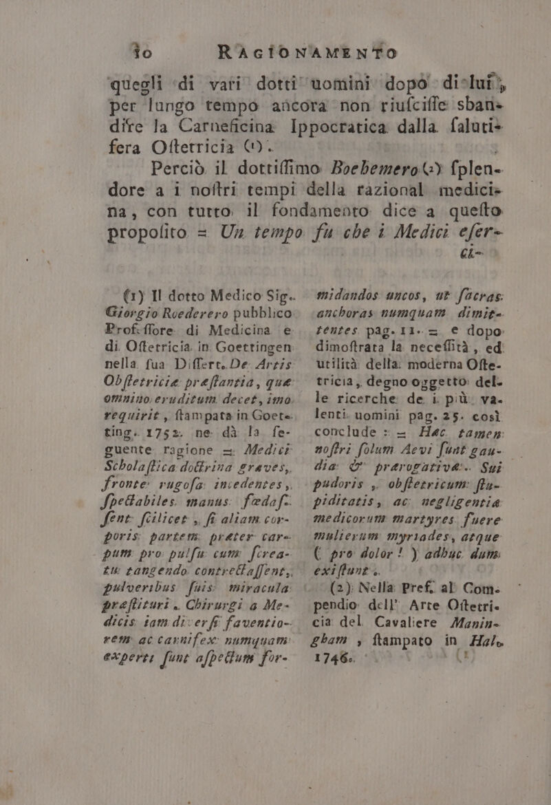 fera Oftetricia ©). di Oftetricia. in Goettingen Obftetricia preffantia, que ting. 1752. ne: dà la fe- fene fitlicet ,, fi aliarm cor- praftituri . Chirurgi a Me- efer= Cho midandos uncos, ut facras. anchoras numquam dimit= tentes pag.Il..=. € dopo dimoftrata la neceffità, ed' utilità: della: moderna Ofte- tricia,, degno opgetto: del. le ricerche: de i. più. va. lenti. uomini pag. 25. così conclude : — Hec tamen: moftri folum Aevi funt gau- dia: &amp; pravogative:. Sui piditatis, ac negligentia medicorum martyres fuere multerum myriades, atque (i pro dolor! ) adbuc duna exiffunt.. (2): Nella Pref. al' Com. pendio: dell’ Arte Ottetri. cia del Cavaliere Manin Ebam , ftampato in ZHo/o