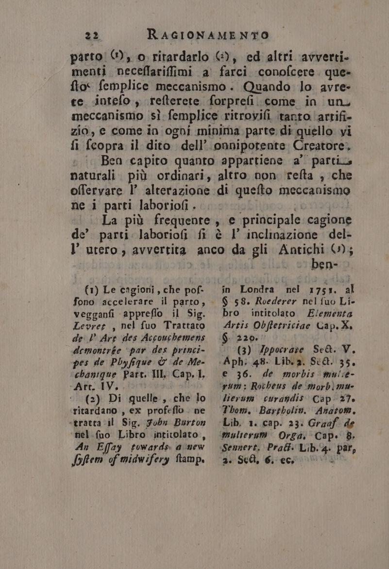 parto! 1), o. ritardarlo &amp;), ed altri avverti. menti neceflarifimi a’ farci conofcere. que» fto femplice meccanismo. Quando lo avre- te «intefo , refterete forpreli. come in un, meccanismo sì femplice ritrovifi tanto ‘artifi- zio, e come in ogni minima parte di quello vi fi {copra il dito dell’ onnipotente Creatore, °. Ben capito quanto appartiene a’ partis. naturali. più ordinari, altro non relta , che offervare l’ alterazione di quefto meccanismo ne i parti laboriofi . ibi ci | La più frequente, e principale cagione de’ parti. laborio(ì fi è l’ inclinazione del- (1) Le cagioni, che pof- fono accelerare il parto, vegganfi -appreflo il Sig. Levret , nel fuo Trattato de l’ Arr des Accouchemens demontrée ‘par des prenci- pes de Pbyfique &amp; de Me- chanique Part. Ill. Cap, Ì. ‘Att. IV. i (2) Di quelle, che lo ritardano , ex profeflo. ne ‘tratta il Sig. Fobn Burton nel.fuo Libro intitolato, An Effay towards. d:new Sofem of midwifery ftamp. ben- in Londra nel 1751. al $ 58. Roederer nel fuo Li- bro intitolato E/ementa Artis Obffetriciae Cap.X. ‘' (3) 4Zppocraze Se&amp;. V, Aph: 48- Lib. 2. SCA. 35, e 36. de morbis mui:e- lierusm curandis Cap. 27. Thom. Bartbolin. Anatom. multerurt Orgai Cap. 8. 2. Sell 6. ec ©