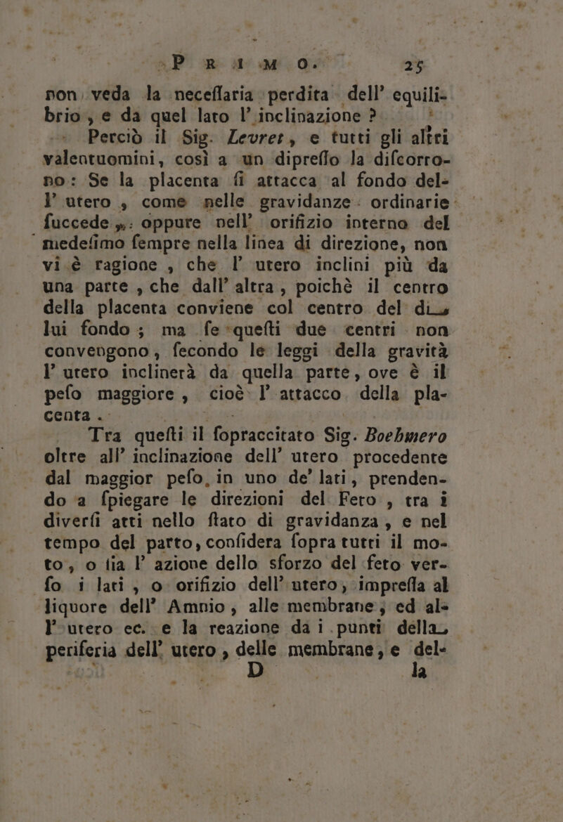 % - P R il M O. 25 non, veda da neceflaria perdita dell’ equili- brio, e da quel lato l’.inclinazione ?.. . è Perciò il Sig. Zevrer, e tutti gli altri valentuomini, così a «un dipreffo la difcorro- no: Se la placenta fi attacca ‘al fondo del- l’ utero ,} come nelle. gravidanze: ordinarie: fuccede »: oppure nell’. orifizio interno del ‘ medefimo fempre nella linea di direzione, non vi.è ragione , che l’ utero inclini più da una parte , che dall’ altra, poichè il centro della placenta conviene col centro del diy lui fondo; ma fe-*quefti due. centri non convengono , fecondo le leggi della gravità l’ utero inclinerà da quella parte, ove è il pefo maggiore, cioè. l’ attacco. della pla- centa .. Abrun de nai » Tra quefti il fopraccitato Sig. Boebmero oltre ali’ inclinazione dell’ utero procedente dal maggior pefo, in uno de’ lati, prenden- do ‘a fpiegare le direzioni del Fero , tra i diverfi atti nello ftato di gravidanza, e nel tempo del parto, confidera fopra tutri il mo- to, o tia I’ azione dello sforzo del feto. ver- fo i lati, o orifizio dell’ utero, imprefla al liquore dell’ Amnio, alle membrane; ed al» l’rurero ec. e la reazione da 1 .punti della, periferia dell’ utero , del membrane ; € dela &amp; ) ° .