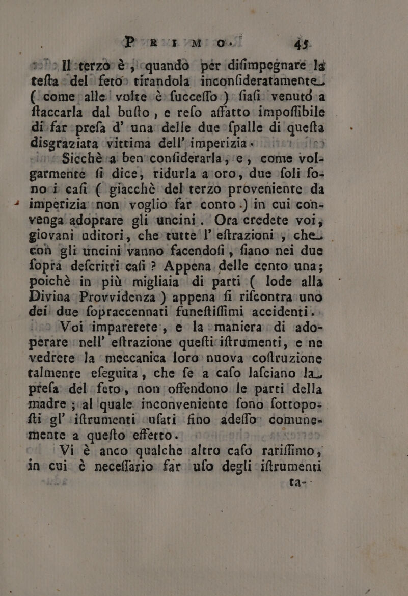 &gt; I:terzor è:;) quando pér difimpegnare la sedi del feto» tirandola inconfideratamente,, (‘comevalle! volte è: fuccelfo :). fiafi: venutd.a ftaccarla dal bulto, e refo affatto impoffibile di.farprefa d’ una delle due -fpalle di quella disgraziata ‘vittima dell’ imperizia« 00 I Sicchè a: ben 'confiderarla; ie; come vola garmente fi dice, ridurla a ‘oro, due foli fos noci cafi ( giacchè del terzo proveniente da imperizia mon. voglio far conto .) in cui con- venga adoprare gli uncini. Ora credete voi; giovani uditori, “che»tutte' l’'eftrazioni icheii . coù gli uncini vanno facendofi , fiano nei due fopia defcritti cafi ? Appena. delle cento una; poichè in più’ migliaia di parti (. lode alla Divina Provvidenza ) appena fi rifcontra uno dei: due fopraccennati funeftiffimi accidenti. : Voi ‘imparerete:, e la maniera. di ‘ado- perare nell’ eftrazione quefticiftrumenti, ‘e ne vedrete la meccanica loro: nuova coltruzione talmente efeguita, che fe a cafo lafciano la, prefa del feto», non'offendono le parti della madre ;cal ‘quale inconveniente fono fottopo:. fti gl’.:iftrumenti cufati fino adeffo: comune- mente a quelto effetto . Vi è anco qualche altro cafo LA igobibr in cui è neceflfario far ufo degli iftrumenti ta-.