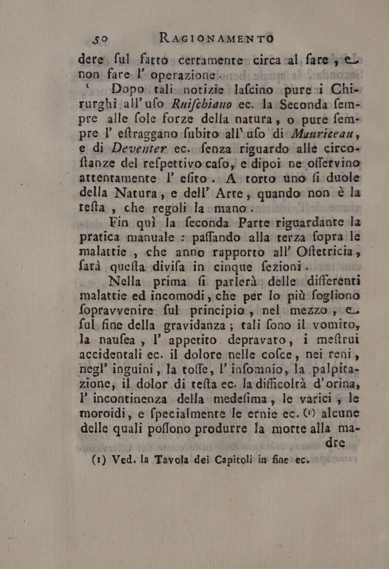 dere. ful fatto. certamente» circa cal. fare È el non fare I’ operazione: ‘Dopo. tali notizie lafcino. pure 1 Chi- rurghi all’ufo Reifebiano ec. la Seconda fem- pre alle fole forze della natura, o pure fem- pre l' eftraggano fubito all'ufo di Mugriceaz, e di Deventer ec. fenza riguardo allé circo ftanze del refpettivocafoy e dipoi ne offervino attentamente l’ efito. A torto uno fi duole della Natura, e dell’ Arte, quando: non è la tefta., che regoli la mano. Fin qui la feconda Parte riguardante la pratica manuale : paffando alla terza fopra le malattie, che anno rapporto all’ Oftetricia , farà quetta divifa in cinque fezioni. Nella prima ft parlerà. delle differenti malattie ed incomodi , che per lo più fogliono fopravvenire ful principio, nel mezzo; €, ful. fine della gravidanza ; tali fono il vomito, la paufea , l’ appetito depravato, i mettrui accidentali ec. il dolore nelle cofce, nei reni, negl’ inguini , la toffe, l’ infomnio, la palpita- zione; il dolor di tefta ec. la difficoltà d’orina, l’ Incontinenza della medefima, le varici ; le moroidi, e fpecialmente le ernie ec. (0 alcune delle quali poffono BARRE la morte n ma- re (1) Ved. la Tavola dei Capitoli in fine: ec.