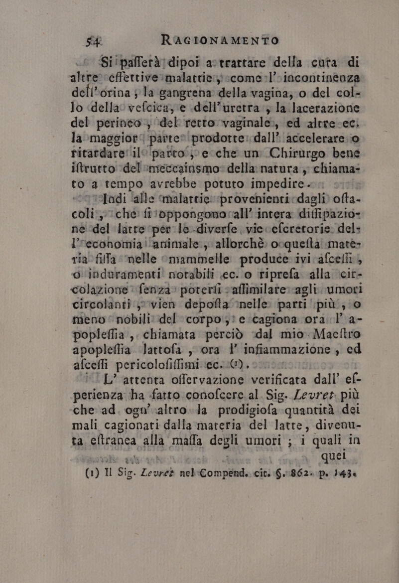 Si!pafferà]dipoi a:trattare della cuta di altre ‘effettive malattie: :come:l’ incontinenza dell’orina ; la sangrena della vagina; o del col- lo «della vefcica, e dell’uretra ; la lacerazione del perineo, del retto. vaginale», ed altrecec. la maggior: parte» prodotte: dall’ accelerare. 0 ritardare! ile parto; e che un Chirurgo bene iftrutto ‘del :meccainsmo: della: natura ,, chiama- to a tempo avrebbe potuto impedire - ‘adi ‘alle malattie: ‘provenienti vdagli) ofta- coliche: floppongonocall’ intera diffipazio- ne ‘del latte per le-diverfe vie ceferetorie. del: l’“economia animale, allorchè: o: quefta mate: ria. fila ‘nelle mammelle produce ivi cafcelii ‘o induramenti! notabili ec. o riprefa alla cit- colazione. feriza. poterti caflimilare agli. umori circolanti, vien depofta &gt;nelle: “parti più, 0 meno‘ nobili del corpo}! e cagiona ora. l' a- popleffia ,, chiamata perciò ‘dal mio. Maeftro apopleflia. lattofa , ora l’ infiammazione , ed cent pericolofiffimi ‘ec..@), L’ attenta offervazione verificata dall’ ef- parienza ‘ha fatto conofcere. al. Sig. Levrer più che ad. ogn'.altro.la prodigiola quantità dei mali cagionati dalla materia del latte, divenu- ta. eltranea alla “malla dela umori ; i quali in quei Mi Il Sig. Le GN nel Co pi. citi G.1862» p. J434