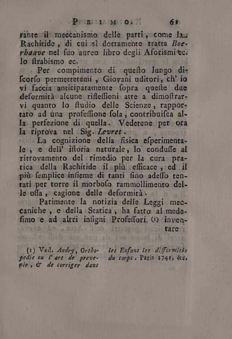 Primi Mi 08. Gr rante il: meccanismo delle partir, come lay Rachitide, di cuivsì dottamente tratta Boe- rbaave nel fuo aureo libro di Aforismi*tc. lo itrabismo cc. Per. compimento. di ‘quefto lungo. di» Tcorio permettetemi y Giovani uditori ch' io vi faccia anticipatamente fopra quefte’ due deformità alcune. rifleflioni. atte a dimoftrar- vi quanto lo ftudio delle Scienze, rappor- tato ad una profeflione fola; contribuifca al- la perfezione di: quella... Vederene per ora la riprova nel Sig. Zevret. La cognizione della fisica efperimenta- le, e dell’ \iftoria naturale, lo conduffe al ritrovamento del: rimedio -per la cura. pra- tica della ‘Rachitide ‘il .più efficace ed il più femplice infieme di tanti fino adeffo ten- tati per torre il morbofo rammollimento del- ‘le offa , cagione delle deformità. Parimente la notizia delle Leggi mec- caniche , e della «Statica ; (ha fatto al mede- fimo ‘e ‘ad valtri infigni Profelfori, © -invea- BOL Li tare: (1) Ved. Andry, Ortbo- les Enfans les di ovadizka pedie ou lare de preve- du corps. Paris 1741, &amp;c, gir, © de corriger dans