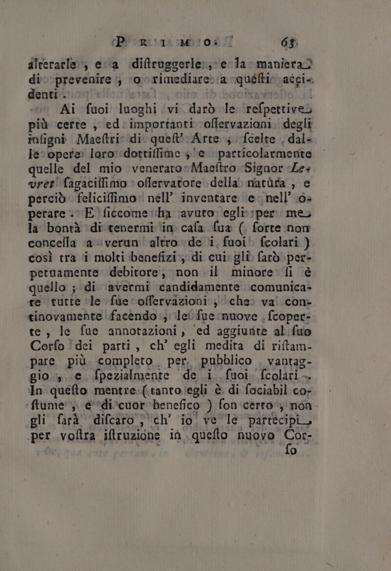 rPi ome sas bro 5 63; alterarle»; ea diftruggerle:;- e la maniera) di prevenire :; ‘ov rimediare:ra quéltir vaîgi. denti... ul coito ib diofitavnsfo kl Ai fuoi luoghi vi darò le ‘refpettiveb più certe, ed:importanti olffervaziani. degli infigni Maeftrio di quel? Arre..; fcelte . dal= lec opere loro'dottiffime 3 /e particolarmente quelle del mio venerato: Maeftro Signor «Les vret' fagacilfimo » offervatore della. matùra , e perciò feliciffimo: nell’ inventare (ev nell’ .6&gt; perare E) ficcome tha ‘avuto; egli: per me la bontà di tenermi ‘in cafa fua (. forte non concella a verun. altro de li, fuoi fcolari ) così tra ‘i molti ‘benefizi’) di cui: gli» farò :per- petuamente debitore, non il minore. fi è quello ; di ‘avermi candidamente comunica te ‘tutte ‘le fue’ offervazioni:} (che: va! con» tinovamente facendo‘, ile fue muove . fcoper- te, le fue annotazioni, ed aggiunte al fuo Corfo ‘dei parti, ch’ egli medita di riftam- pare più completo. per. pubblico . vantag- gio.» e. fpezialmente de i, fuoiv fcolari. In quefto mentre:(.tantoiegli è di fociabil co- ‘ftume',. @vdivcuor ‘benefico ) fon certo‘; mon (gli farà difcaro ;'ch’ io’ ve le partecipi, per .voltra iftruzione in quello nuovo 9 o