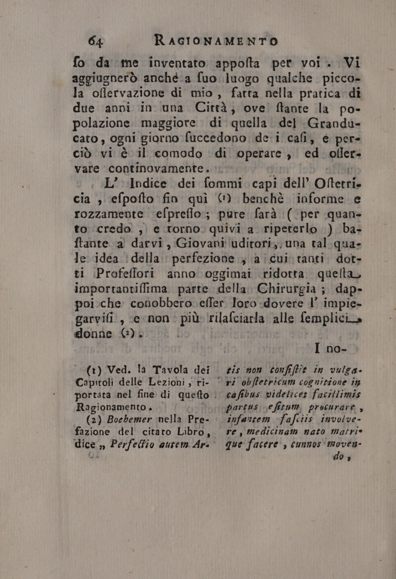 fo da me inventato appolta pet voi. Vi aggiugnerò anché a fuo luogo qualche picco- la oflervazione di mio, fatta nella pratica dî due anni in una Città; ove’ ftante la po- polazione maggiore di quella del Grandu- cato, ogni giorno fuccedono dei cali, e per- Ciò vi è il comodo di opetare ed offer. vare continovamente. 0. ;.L’ Indice dei fommi capi dell’ ONterri. cia , efpofto fin quì © benchè informe e rozzamente efprefio;; pure farà (‘per quan to credo , e torno. quivi a_ ripeterlo ) ba- ftante a' darvi, Giovani: ‘uditori; una tal qua- Je idea della. perfezione ; \a!cui tanti. dot- Profeffori anno oggimai ridotta. quella, importaotiflima. parte della Chirurgia ; ; dap- poi.che conobbero. effer loro dovere 1’ impie- garvifi , ce non. più (rilafciarla alle Pop in donne 0). I no- (1) Ved. la Tavola dei. sis nom confiffit in vulga- Ragionamento + (2) Boebemer nella Pre- fazione del citato Libro, ri obffetricum cognitione in cafibus videlicer facitlimis partus. efitum. procurare, infanrem fafciis involve- re, medicinam nato matrie que facere , cunnos' moven- do s