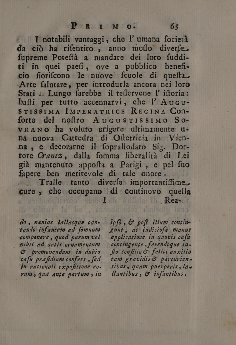 T notabili vantaggi, che l’ umana focietà da ciò ha rifentito ;} anno moflo’ diverfe, fupreme Poteftà a mandare dei loro fuddi- ti in quei paefi, ove a pubblico benefi- cio fiorifcono le nuove fcuole di quefta, .Arte falutare, per introdurla ancora nei loro Stati .. Lungo farebbe il teffervene l’ iftoria: bafti per tutto accennarvi, che l’ Aucu- srissima ImpEeraTtRICE REGINA Con- forte del noftro AuGustiIssiMmo So- vranNO ha voluto erigere. ultimamente u- na nuova Cattedra di Ofterricia in Vien- na, e decorarne il foprallodato Sig. Dor- tore Crantz, dalla fomma liberalità di Lei già mantenuto appofta a Parigi, e pel fuo fapere ben meritevole di tale onore. . Tralle. tanto. diverfe» importantiffime, cure , che. occupano !di. continovo quella I Rea- do , nanias lallasque case tando infantem ad fomnum ipfo,&amp; poft illum contine gunt, ac sudiciofa manus | compenere, quod parum vel — mibil ad artis ornamentum d&amp; promovendum is dubio cafu prefidium confert , fed sn rationali expofitione eo- rum, qua ante partum &gt; 11 applicatione in quovis cafie contingente , ferendoque iu- fto confilio&amp; felici auxilio tam gravidis&amp; parturien- tibus, quam puerperis , la Gantibus, © infantibus.